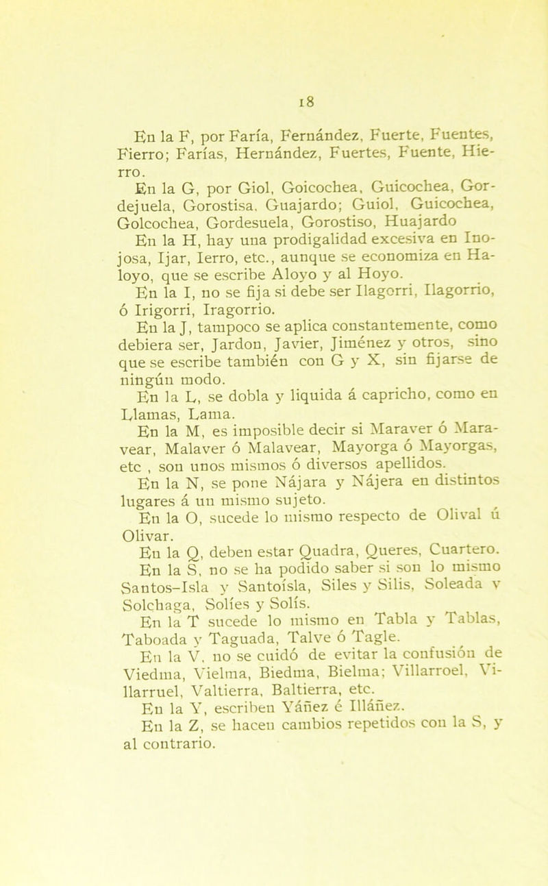 En la F, por Faría, Fernández, Fuerte, Fuentes, Fierro; Farías, Hernández, Fuertes, Fuente, Hie- rro. En la G, por Giol, Goicochea, Guicochea, Gor- dejuela, Gorostisa. Guajardo; Guiol, Guicochea, Goicochea, Gordesuela, Gorostiso, Huajardo En la H, hay una prodigalidad excesiva en Ino- josa, Ijar, Ierro, etc., aunque se economiza en Ha- loyo, que se escribe Aloyo y al Hoyo. En la I, no se fija si debe ser Ilagorri, Ilagorrio, ó Irigorri, Iragorrio. En la J, tampoco se aplica constantemente, como debiera ser, Jardon, Javier, Jiménez y otros, sino que se escribe también con G y X, sin fijarse de ningún modo. En la L, se dobla y liquida á capricho, como en Flamas, Lama. En la M, es imposible decir si Maraver ó Mara- vear, Malaver ó Malavear, Mayorga o Mayorgas, etc , son unos mismos ó diversos apellidos. En la N, se pone Nájara y Nájera en distintos lugares á un mismo sujeto. En la O, sucede lo mismo respecto de Olival ú Olivar. En la Q, deben estar Ouadra, Queres, Cuartero. En la S, no se ha podido saber si son lo mismo Santos-Isla y Santoísla, Siles y Silis, Soleada v Solchaga, Solíes y Solís. En la T sucede lo mismo en Tabla y Tablas, Taboada y Taguada, Talve ó Tagle. En la V. no se cuidó de evitar la confusión de Viedma, Vieltna, Biedma, Bielma; Villarroel, Vi- llarruel, Valtierra, Baltierra, etc. En la Y, escriben Yáñez é Illáñez. En la Z, se hacen cambios repetidos con la S, y al contrario.