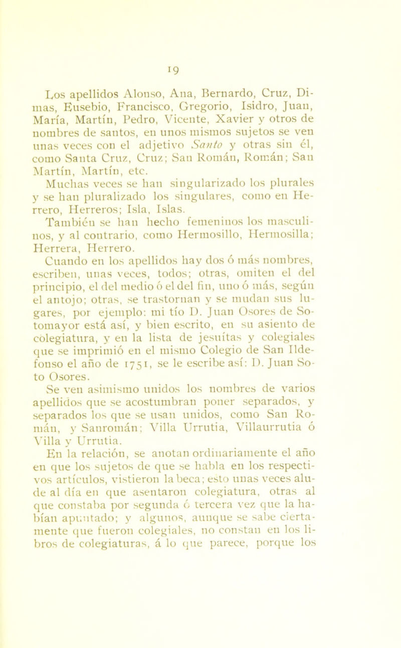 Los apellidos Alonso, Ana, Bernardo, Cruz, Di- mas, Eusebio, Francisco, Gregorio, Isidro, Juan, María, Martín, Pedro, Vicente, Xavier y otros de nombres de santos, en unos mismos sujetos se ven unas veces con el adjetivo Santo y otras sin él, como Santa Cruz, Cruz; San Román, Román; San Martín, Martín, etc. Muchas veces se han singularizado los plurales y se han pluralizado los singulares, como en He- rrero, Herreros; Isla, Islas. También se han hecho femeninos los masculi- nos, y al contrario, como Hermosillo, Hermosilla; Herrera, Herrero. Cuando en los apellidos hay dos ó más nombres, escriben, unas veces, todos; otras, omiten el del principio, el del medio ó el del fin, uno ó más, según el antojo; otras, se trastornan y se mudan sus lu- gares, por ejemplo: mi tío D. Juan Osores de So- tomayor está así, y bien escrito, en su asiento de colegiatura, y en la lista de jesuítas y colegiales que se imprimió en el mismo Colegio de San Ilde- fonso el año de 1751, se le escribe así: I). Juan So- to Osores. Se ven asimismo unidos los nombres de varios apellidos que se acostumbran poner separados, y separados los que se usan unidos, como San Ro- mán, y Sanromán; Villa Urrutia, Villaurrutia ó Villa y Urrutia. En la relación, se anotan ordinariamente el año en que los sujetos de que se habla en los respecti- vos artículos, vistieron la beca; esto unas veces alu- de al día en que asentaron colegiatura, otras al que constaba por segunda ó tercera vez que la ha- bían apuntado; y algunos, aunque se sabe cierta- mente que fueron colegiales, no constan en los li- bros de colegiaturas, á lo que parece, porque los