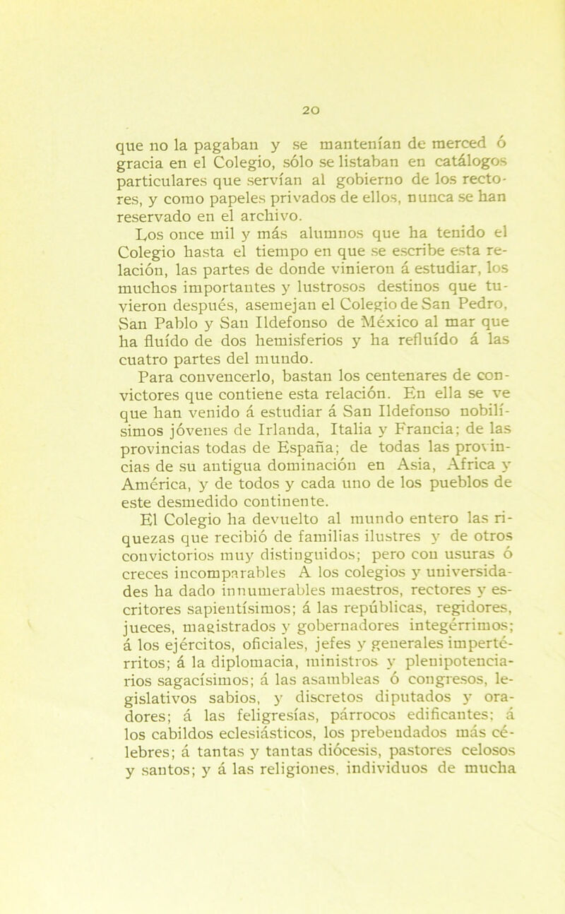 que no la pagaban y se mantenían de merced ó gracia en el Colegio, sólo se listaban en catálogos particulares que servían al gobierno de los recto- res, y como papeles privados de ellos, nunca se han reservado en el archivo. Los once mil y más alumnos que ha tenido el Colegio hasta el tiempo en que se escribe esta re- lación, las partes de donde vinieron á estudiar, los muchos importantes y lustrosos destinos que tu- vieron después, asemejan el Colegio de San Pedro, San Pablo y San Ildefonso de México al mar que ha fluido de dos hemisferios y ha refluido á las cuatro partes del mundo. Para convencerlo, bastan los centenares de eon- victores que contiene esta relación. En ella se ve que han venido á estudiar á San Ildefonso nobilí- simos jóvenes de Irlanda, Italia y Francia; de las provincias todas de España; de todas las provin- cias de su antigua dominación en Asia, Africa y América, y de todos y cada uno de los pueblos de este desmedido continente. El Colegio ha devuelto al mundo entero las ri- quezas que recibió de familias ilustres y de otros convictorios muy distinguidos; pero con usuras ó creces incomparables A los colegios y universida- des ha dado innumerables maestros, rectores y es- critores sapientísimos; á las repúblicas, regidores, jueces, magistrados y gobernadores integérrimos; á los ejércitos, oficiales, jefes y generales imperté- rritos; á la diplomacia, ministros y plenipotencia- rios sagacísimos; á las asambleas ó congresos, le- gislativos sabios, y discretos diputados y ora- dores; á las feligresías, párrocos edificantes; á los cabildos eclesiásticos, los prebendados más cé- lebres; á tantas y tantas diócesis, pastores celosos y santos; y á las religiones, individuos de mucha