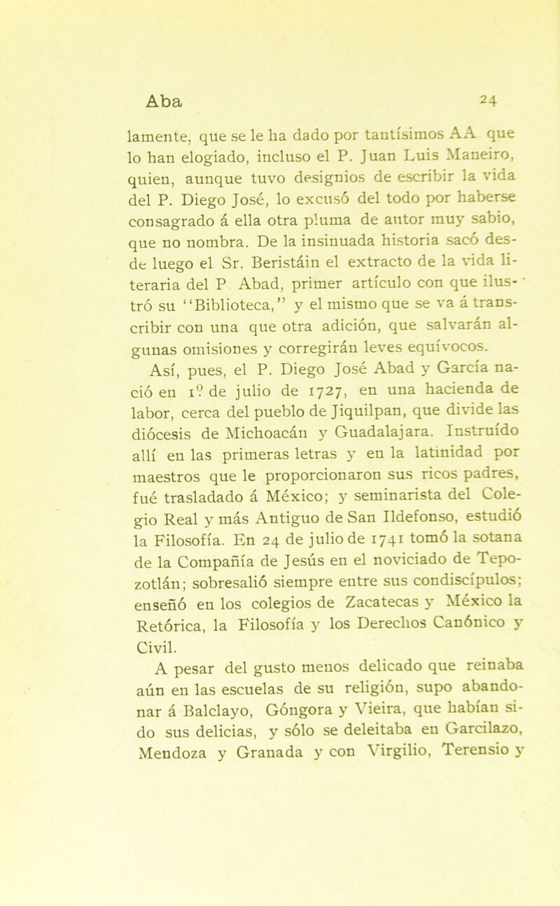 lamente, que se le ha dado por tantísimos AA que lo han elogiado, incluso el P. Juan Luis Maneiro, quien, aunque tuvo designios de escribir la vida del P. Diego José, lo excusó del todo por haberse consagrado á ella otra pluma de autor muy sabio, que no nombra. De la insinuada historia sacó des- de luego el Sr. Beristáin el extracto de la vida li- teraria del P Abad, primer artículo con que ilus- ■ tró su “Biblioteca,” y el mismo que se va á trans- cribir con una que otra adición, que salvaran al- gunas omisiones y corregirán leves equívocos. Así, pues, el P. Diego José Abad y García na- ció en 1? de julio de 1727, en una hacienda de labor, cerca del pueblo de Jiquilpan, que divide las diócesis de Michoacán y Guadalajara. Instruido allí en las primeras letras y en la latinidad por maestros que le proporcionaron sus ricos padres, fué trasladado á México; y seminarista del Cole- gio Real y más Antiguo de San Ildefonso, estudió la Filosofía. En 24 de julio de i74r tomo la sotana de la Compañía de Jesús en el noviciado de Tepo- zotlán; sobresalió siempre entre sus condiscípulos; enseñó en los colegios de Zacatecas y México la Retórica, la Filosofía y los Derechos Canónico y Civil. A pesar del gusto menos delicado que reinaba aún en las escuelas de su religión, supo abando- nar á Balclayo, Góngora y Vieira, que habían si- do sus delicias, y sólo se deleitaba en Garcilazo, Mendoza y Granada y con Virgilio, Terensio y