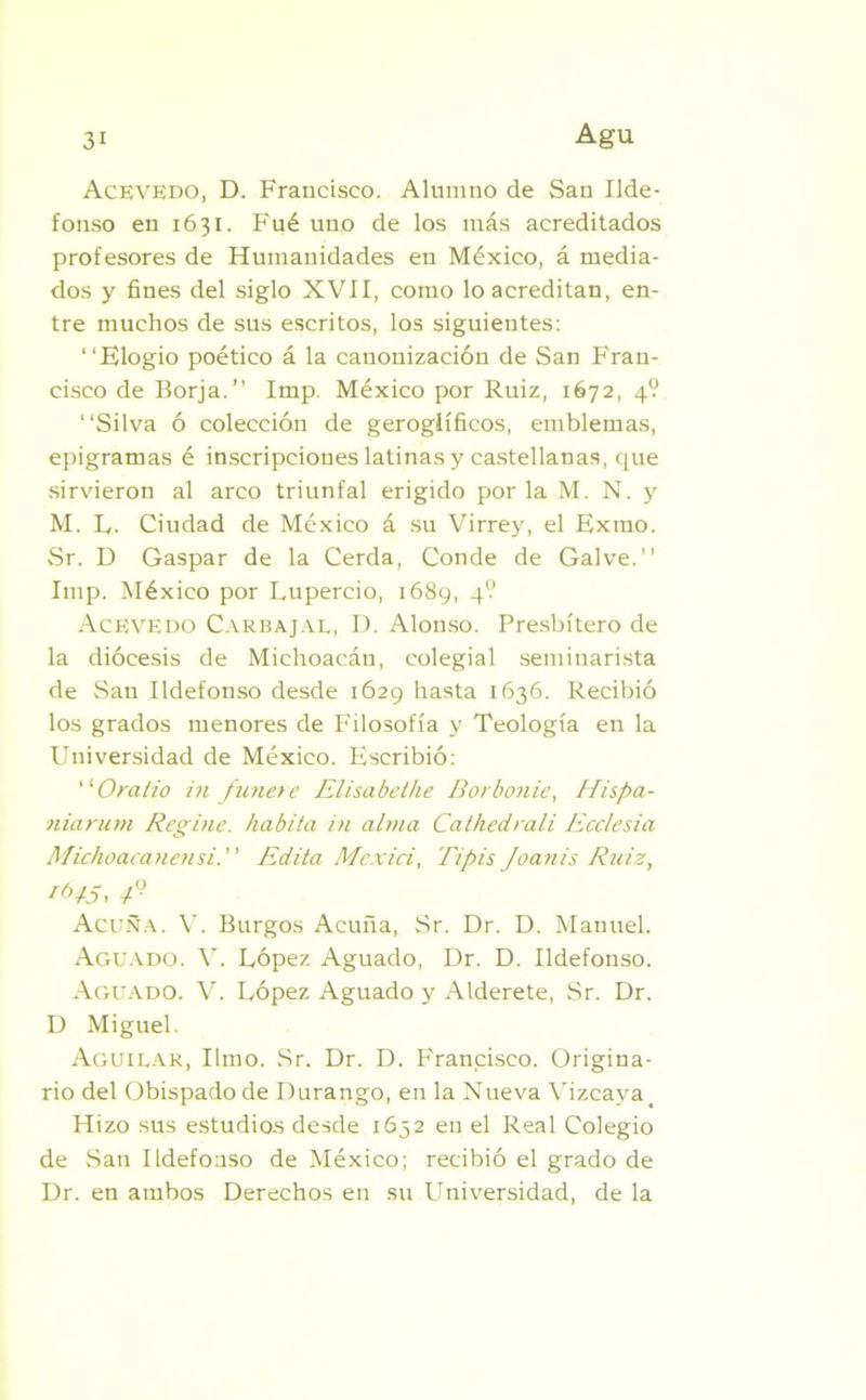 AcevEdo, D. Francisco. Alumno de San Ilde- fonso en 1631. Fué uno de los más acreditados profesores de Humanidades en México, á media- dos y fines del siglo XVII, como lo acreditan, en- tre muchos de sus escritos, los siguientes: “Elogio poético á la canonización de San Fran- cisco de Borja.” Imp. México por Ruiz, 1672, 4? “Silva ó colección de geroglíficos, emblemas, epigramas é inscripciones latinas y castellanas, que sirvieron al arco triunfal erigido por la M. N. y M. L. Ciudad de México á su Virrey, el Exmo. Sr. D Gaspar de la Cerda, Conde de Gal ve.” Imp. México por Lupercio, 1689, 4? Acevedo Carbajal, D. Alonso. Presbítero de la diócesis de Michoacán, colegial seminarista de San Ildefonso desde 1629 hasta 1636. Recibió los grados menores de Filosofía y Teología en la Universidad de México. Escribió: “Oralio in finiere Elisabethe Borbonie, Hispa- niarum Regine. habita in alma Cathedrali Ecclesia Michoacanensi. Edita Mexici, lipis Joanis Ruiz, Acuña. V. Burgos Acuña, Sr. Dr. D. Manuel. Aguado. V. López Aguado, Dr. D. Ildefonso. Aguado. V. López Aguado y Alderete, Sr. Dr. D Miguel. Aguilar, limo. Sr. Dr. D. Francisco. Origina- rio del Obispado de Durango, en la Nueva Vizcaya > Hizo sus estudios desde 1652 en el Real Colegio de San Ildefonso de México; recibió el grado de Dr. en ambos Derechos en su Universidad, de la