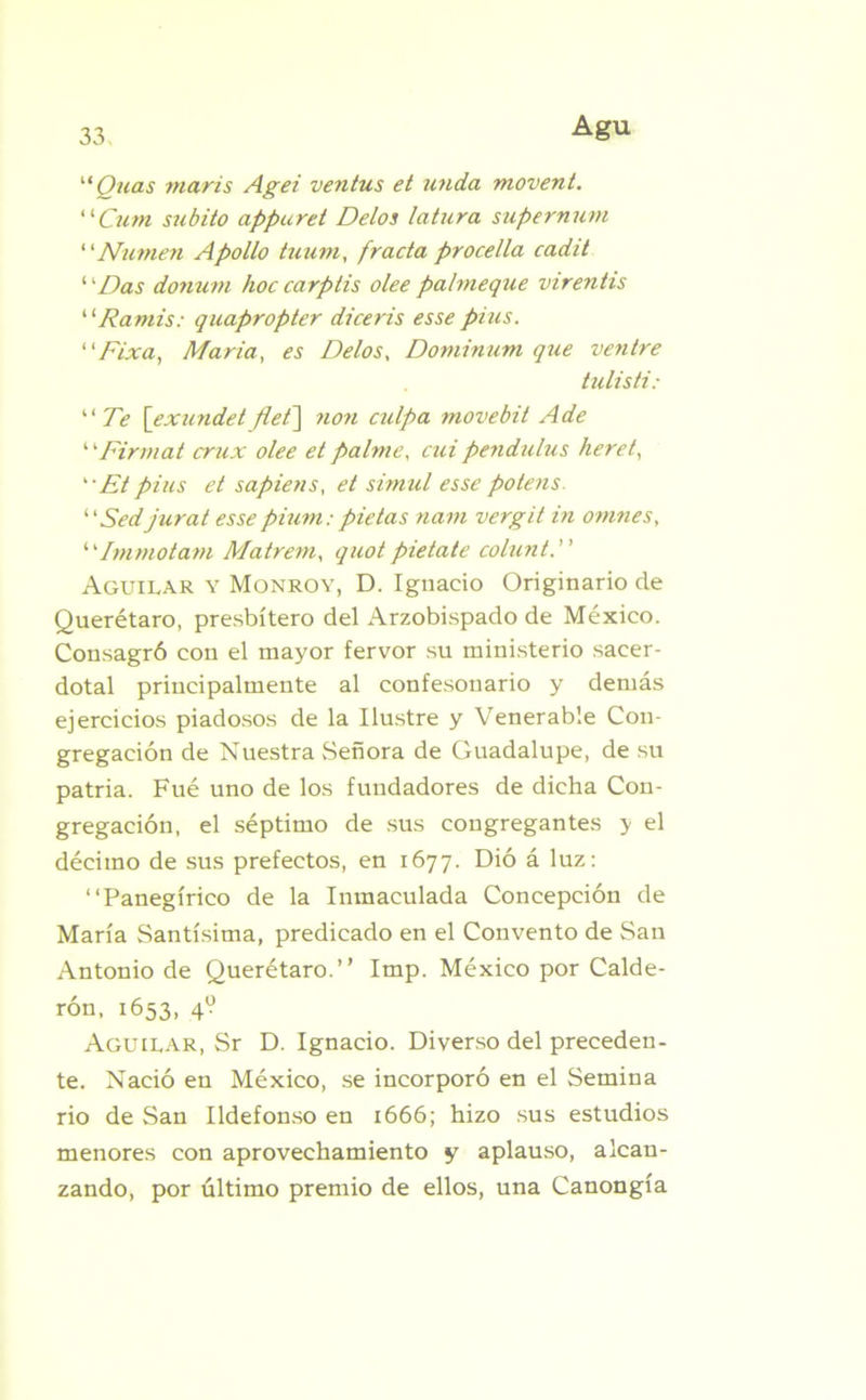 “Quas maris Agei ventus et unda movent. “Cum súbito appuret Délos latura supernurn “Numen Apollo tuum, fracta procella cadit ‘ 'Das donum hoc carplis olee pahneque virentis “Ramis: quapropter diceris esse pius. “Fixa, María, es Délos, Dominion que ventre tulisti: “Te [exundet flet\ non culpa movebit A de “Firmat crux olee et palme, cui pendulus heret,  Et pius et sapiens, et sirnul esse potens. “Sedjurat esse pitan: pie tas narn vergit in omnes, ‘ 'Immotam Matrem, quot pietate colunt. Aguilar y Monroy, D. Ignacio Originario de Querétaro, presbítero del Arzobispado de México. Consagró con el mayor fervor su ministerio sacer- dotal principalmente al confesonario y demás ejercicios piadosos de la Ilustre y Venerable Con- gregación de Nuestra Señora de Guadalupe, de su patria. Fué uno de los fundadores de dicha Con- gregación, el séptimo de sus congregantes y el décimo de sus prefectos, en 1677. Dió á luz: “Panegírico de la Inmaculada Concepción de María Santísima, predicado en el Convento de San Antonio de Querétaro.’’ Imp. México por Calde- rón, 1653, 4? Aguirar, Sr D. Ignacio. Diverso del preceden- te. Nació en México, se incorporó en el Semina rio de San Ildefonso en 1666; hizo sus estudios menores con aprovechamiento y aplauso, alcan- zando, por último premio de ellos, una Canongía