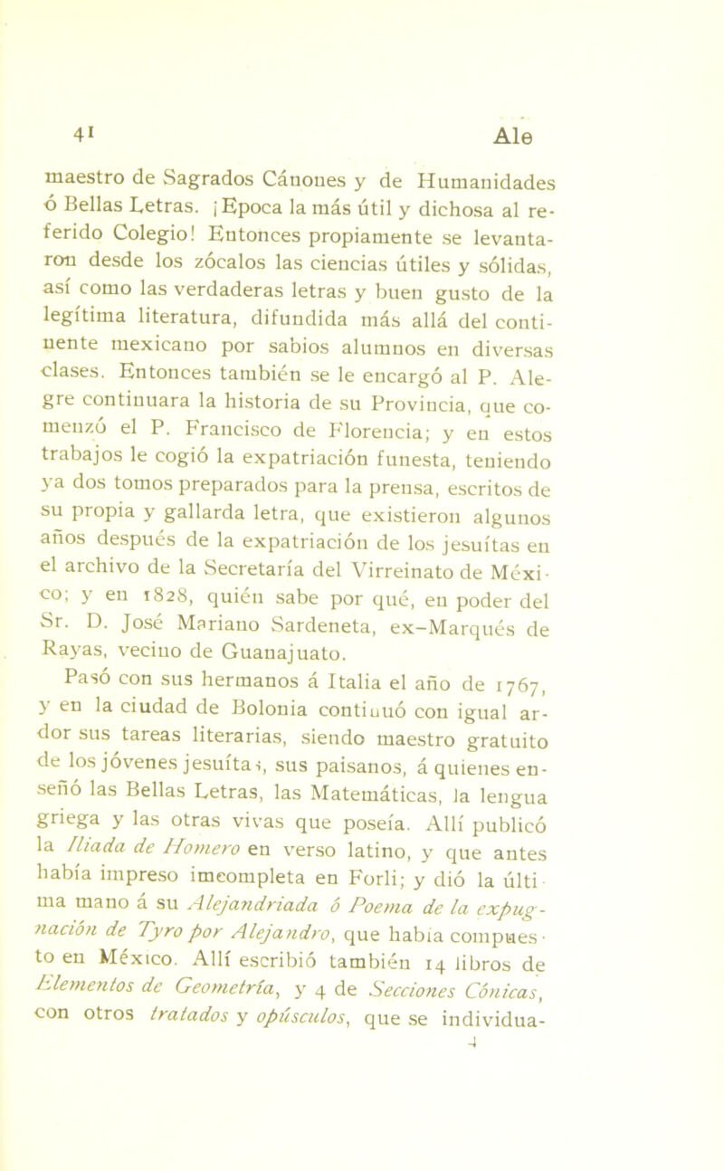 maestro de Sagrados Cánones y de Humanidades ó Bellas Letras. ¡ Epoca la más útil y dichosa al re- ferido Colegio! Entonces propiamente se levanta- ron desde los zócalos las ciencias útiles y sólidas, así como las verdaderas letras y buen gusto de la legítima literatura, difundida más allá del conti- nente mexicano por sabios alumnos en diversas clases. Entonces también se le encargó al P. Ale- gre continuara la historia de su Provincia, eme co- menzó el P. Francisco de P'loreneia; y en estos trabajos le cogió la expatriación funesta, teniendo ya dos tomos preparados para la prensa, escritos de su propia y gallarda letra, que existieron algunos años después de la expatriación de los jesuítas en el archivo de la Secretaría del Virreinato de Méxi- co; y en 1828, quién sabe por qué, en poder del Sr. D. José Mariano Sardeneta, ex-Marqués de Rayas, vecino de Guanajuato. Pasó con sus hermanos á Italia el año de 1767, y en la ciudad de Bolonia contiuuó con igual ar- dor sus tareas literarias, siendo maestro gratuito de los jóvenes jesuítas, sus paisanos, á quienes en- señó las Bellas Letras, las Matemáticas, la lengua griega y las otras vivas que poseía. Allí publicó la /liada de Homero en verso latino, y que antes había impreso imcompleta en Forli; y dió la últi ma mano a su Alejandnada o Poema de la, expug- nación de Tyro por Alejandro, que había compues • to en México. Allí escribió también 14 libros de Llementos de Geometría, y 4 de Secciones Cónicas, con otros tratados y opúsculos, que se individua-