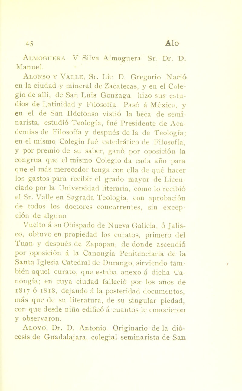 Almoguera V Silva Almoguera Sr. Dr. D. Manuel. Alonso y Valle, Sr. Lie D. Gregorio Nació en la ciudad y mineral de Zacatecas, y en el Cole- gio de allí, de San Luis Gonzaga, hizo sus estu- dios de Latinidad y Filosofía Pasó á México, y en el de San Ildefonso vistió la beca de semi- narista, estudió Teología, fué Presidente de Aca- demias de Filosofía y después de la de Teología; en el mismo Colegio fué catedrático de P'ilosofía, y por premio de su saber, ganó por oposición la congrua que el mismo Colegio da cada año para que el más merecedor tenga con ella de qué hacer los gastos para recibir el grado mayor de Licen- ciado por la Universidad literaria, como lo recibió el Sr. Valle en Sagrada Teología, con aprobación de todos los doctores concurrentes, sin excep- ción de alguno Vuelto á su Obispado de Nueva Galicia, ó Jalis- co, obtuvo en propiedad los curatos, primero del Tuan y después de Zapopan, de donde ascendió por oposición á la Cauongía Penitenciaria de la Santa Iglesia Catedral de Durango, sirviendo tam- bién aquel curato, que estaba anexo á dicha Ca- nongía; en cuya ciudad falleció por los años de 1817 ó 1818, dejando á la posteridad documentos, más que de su literatura, de su singular piedad, con que desde niño edificó á cuantos le conocieron y observaron. Aloyo, Dr. D. Antonio Originario de la dió- cesis de Guadalajara, colegial seminarista de San