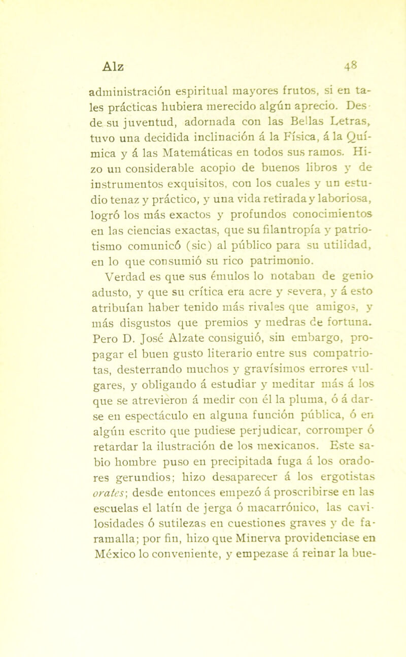 administración espiritual mayores frutos, si en ta- les prácticas hubiera merecido algún aprecio. Des de su juventud, adornada con las Bellas Letras, tuvo una decidida inclinación á la Física, á la Quí- mica y á las Matemáticas en todos sus ramos. Hi- zo un considerable acopio de buenos libros y de instrumentos exquisitos, con los cuales y un estu- dio tenaz y práctico, y una vida retirada y laboriosa, logró los más exactos y profundos conocimientos en las ciencias exactas, que su filantropía y patrio- tismo comunicó (sic) al público para su utilidad, en lo que consumió su rico patrimonio. Verdad es que sus émulos lo notaban de genio adusto, y que su crítica era acre y severa, y á esto atribuían haber tenido más rivales que amigos, y más disgustos que premios y medras de fortuna. Pero D. José Alzate consiguió, sin embargo, pro- pagar el buen gusto literario entre sus compatrio- tas, desterrando muchos y gravísimos errores vul- gares, y obligando á estudiar y meditar más á los que se atrevieron á medir con él la pluma, ó á dar- se en espectáculo en alguna función pública, ó en algún escrito que pudiese perjudicar, corromper ó retardar la ilustración de los mexicanos. Este sa- bio hombre puso en precipitada fuga á los orado- res gerundios; hizo desaparecer á los ergotistas orates; desde entonces empezó á proscribirse en las escuelas el latín de jerga ó macarrónico, las cavi- losidades ó sutilezas en cuestiones graves y de fa- ramalla; por fin, hizo que Minerva providenciase en México lo conveniente, y empezase á reinar la bue-