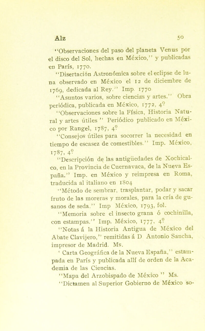 “Observaciones del paso del planeta Venus por el disco del Sol, hechas en México,” y publicadas en París, 1770. “Disertación Astronómica sobre el eclipse de lu- na observado en México el 12 de diciembre de 1769, dedicada al Rey.” Imp 1770 “Asuntos varios, sobre ciencias y artes.” Obra periódica, publicada en México, 1772, \r- “Observaciones sobre la Física, Historia Natu- ral y artes útiles ” Periódico publicado en Méxi- co por Rangel, 1787, 4? “Consejos útiles para socorrer la necesidad en tiempo de escasez de comestibles.” Imp. México, 1787. 4° “Descripción de las antigüedades de Xocbical- co, en la Provincia de Cuernavaca, de la Nueva Es- paña.” Imp. en México y reimpresa en Roma, traducida al italiano en 1804 “Método de sembrar, trasplantar, podar y sacar fruto de las moreras y morales, para la cría de gu- sanos de seda.” Imp México, 1793, fol. “Memoria sobre el insecto grana ó cochinilla, con estampas.” Imp. México, 1777. 4° “Notas á la Historia Antigua de México del Abate Clavijero,” remitidas á D Antonio Sancha, impresor de Madrid. Ms. ‘ Carta Geográfica de la Nueva España,” estam- pada eu París y publicada allí de orden de la Aca- demia de las Ciencias. “Mapa del Arzobispado de México ” Ms. “Dictamen al Superior Gobierno de México so-