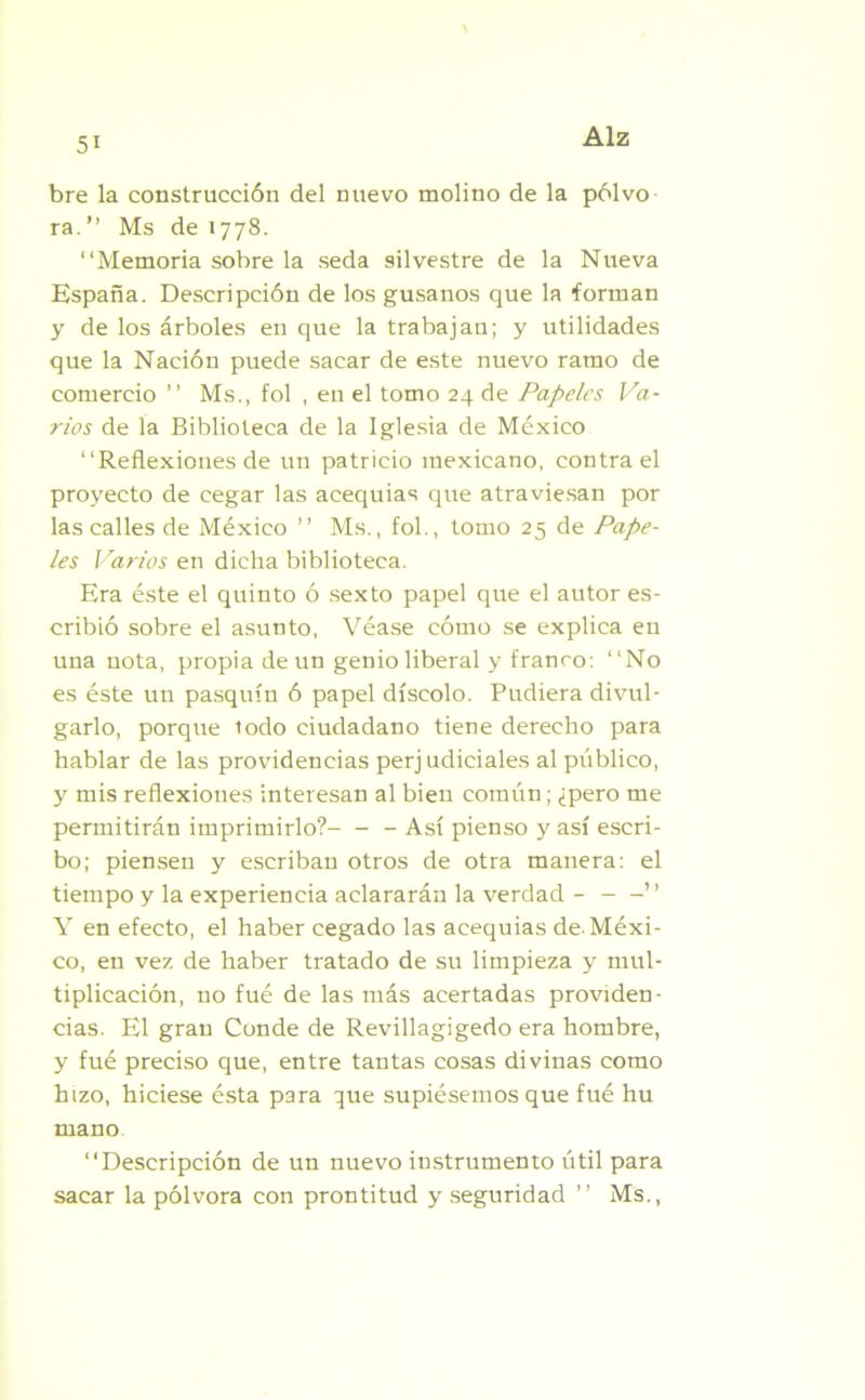 bre la construcción del nuevo molino de la polvo ra.” Ms de 1778. “Memoria sobre la seda silvestre de la Nueva España. Descripción de los gusanos que la forman y de los árboles en que la trabajan; y utilidades que la Nación puede sacar de este nuevo ramo de comercio ’’ Ms., fol , eu el tomo 24 de Papeles Va- rios de la Biblioteca de la Iglesia de México “Reflexiones de un patricio mexicano, contra el proyecto de cegar las acequias que atraviesan por las calles de México ’’ Ms., fol., tomo 25 de Pape- les Varios en dicha biblioteca. Era éste el quinto ó sexto papel que el autor es- cribió sobre el asunto, Véase cómo se explica en una nota, propia de un genio liberal y franco: “No es éste un pasquín ó papel díscolo. Pudiera divul- garlo, porque todo ciudadano tiene derecho para hablar de las providencias perjudiciales al público, y mis reflexiones interesan al bien común; ¿pero me permitirán imprimirlo?- - - Así pienso y así escri- bo; piensen y escriban otros de otra manera: el tiempo y la experiencia aclararán la verdad ” Y en efecto, el haber cegado las acequias de.Méxi- co, en vez de haber tratado de su limpieza y mul- tiplicación, no fué de las más acertadas providen- cias. El gran Conde de Revillagigedo era hombre, y fué preciso que, entre tantas cosas divinas como hizo, hiciese ésta para que supiésemos que fué hu mano “Descripción de un nuevo instrumento útil para sacar la pólvora con prontitud y seguridad ’’ Ms.,