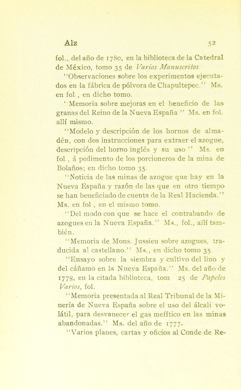 fol., del año de 178c, en la biblioteca de la Catedral de México, tomo 35 de Varios Manuscritos “Observaciones sobre los experimentos ejecuta- dos en la fábrica de pólvora de Chapultepec.” Ms. en fol., en dicho tomo. “Memoria sobre mejoras en el beneficio de las granas del Reino de la Nueva España ’’ Ms. en fol. allí mismo. “Modelo y descripción de los hornos de alma- dén, con dos instrucciones para extraer el azogue, descripción del horno inglés y su uso ” Ms. en fol., á pedimento de los porcioneros de la mina de Bolaños; en dicho tomo 35. “Noticia de las minas de azogue que hay en la Nueva España y razón de las que en otro tiempo se han beneficiado de cuenta de la Real Hacienda.’ ’ Ms. en fol , en el mismo tomo. “Del modo con que se hace el contrabando de azogues en la Nueva España.’’ Ms., fol., allí tam- bién. “Memoria de Mons. Jussieu sobre azogues, tra- ducida al castellano.’’ Ms., en dicho tomo 35. “Ensayo sobre la siembra y cultivo del lino y del cáñamo en la Nueva España.’’ Ms. del año de 1778, en la citada biblioteca, tom 25 de Papeles Varios, fol. “Memoria presentada al Real Tribunal de la Mi- nería de Nueva España sobre el uso del álcali vo- látil, para desvanecer el gas mefítico en las minas abandonadas.” Ms. del año de 1777. “Varios planes, cartas y oficios al Conde de Re-