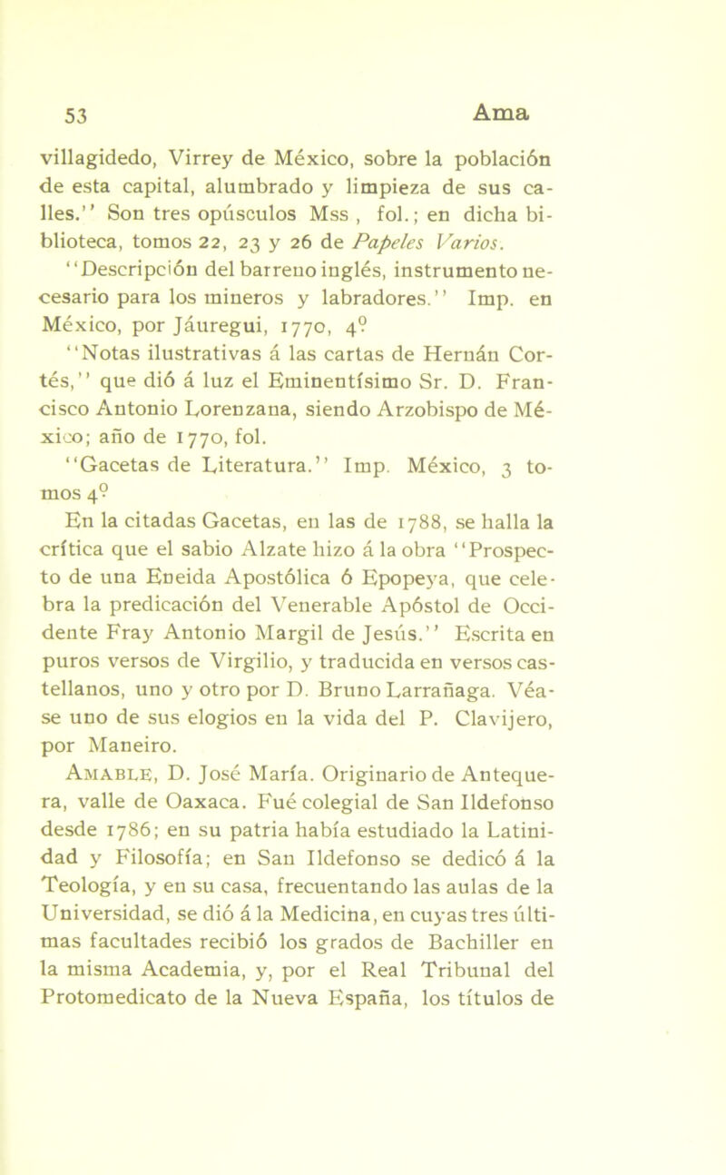 Ama villagidedo, Virrey de México, sobre la población de esta capital, alumbrado y limpieza de sus ca- lles.” Son tres opúsculos Mss , fol.;en dicha bi- blioteca, tomos 22, 23 y 26 de Papeles Varios. ‘‘Descripción del barreno inglés, instrumento ne- cesario para los mineros y labradores.” Imp. en México, por Jáuregui, 1770, 4? ‘‘Notas ilustrativas á las cartas de Hernán Cor- tés,” que dió á luz el Eminentísimo Sr. D. Fran- cisco Antonio Eorenzana, siendo Arzobispo de Mé- xico; año de 1770, fol. ‘‘Gacetas de Literatura.” Imp. México, 3 to- mos 4° En la citadas Gacetas, en las de 1788, se halla la crítica que el sabio Alzate hizo á la obra ‘‘Prospec- to de una Eneida Apostólica ó Epopeya, que cele- bra la predicación del Venerable Apóstol de Occi- dente Fraj' Antonio Margil de Jesús.” Escrita en puros versos de Virgilio, y traducida en versos cas- tellanos, uno y otro por D. Bruno Larrañaga. Véa- se uno de sus elogios en la vida del P. Clavijero, por Maneiro. Amable, D. José María. Originario de Anteque- ra, valle de Oaxaca. Fué colegial de San Ildefonso desde 1786; en su patria había estudiado la Latini- dad y Filosofía; en San Ildefonso se dedicó á la Teología, y en su casa, frecuentando las aulas de la Universidad, se dió á la Medicina, en cuyas tres últi- mas facultades recibió los grados de Bachiller en la misma Academia, y, por el Real Tribunal del Protomedicato de la Nueva España, los títulos de