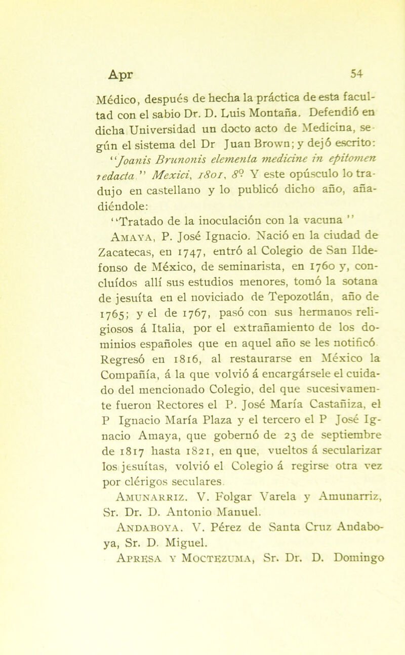 Médico, después de hecha la práctica de esta facul- tad con el sabio Dr. D. Luis Montaña. Defendió en dicha Universidad un docto acto de Medicina, se gún el sistema del Dr Juan Brown; y dejó escrito: “Joanis Brunonis elemenla medicine in epitomen redada ” Mexici, 180/, 8° Y este opúsculo lo tra- dujo en castellano y lo publicó dicho año, aña- diéndole: ‘ ‘Tratado de la inoculación con la vacuna Amaya, P. José Ignacio. Nació en la ciudad de Zacatecas, en 1747, entró al Colegio de San Ilde- fonso de México, de seminarista, en 1760 y, con- cluidos allí sus estudios menores, tomó la sotana de jesuíta en el noviciado de Tepozotlán, año de 1765; y el de 1767, pasó con sus hermanos reli- giosos á Italia, por el extrañamiento de los do- minios españoles que en aquel año se les notificó Regresó en 1816, al restaurarse en México la Compañía, á la que volvió á encargársele el cuida- do del mencionado Colegio, del que sucesivamen- te fueron Rectores el P. José María Castañiza, el P Ignacio María Plaza y el tercero el P José Ig- nacio Amaya, que gobernó de 23 de septiembre de 1817 hasta 1821, en que, vueltos á secularizar los jesuítas, volvió el Colegio á regirse otra vez por clérigos seculares Amunarriz. V. Folgar Varela y Amunarriz, Sr. Dr. D. Antonio Manuel. And aboya. V. Pérez de Santa Cruz Andabo- ya, Sr. D. Miguel. Apresa y Moctezuma, Sr. Dr. D. Domingo