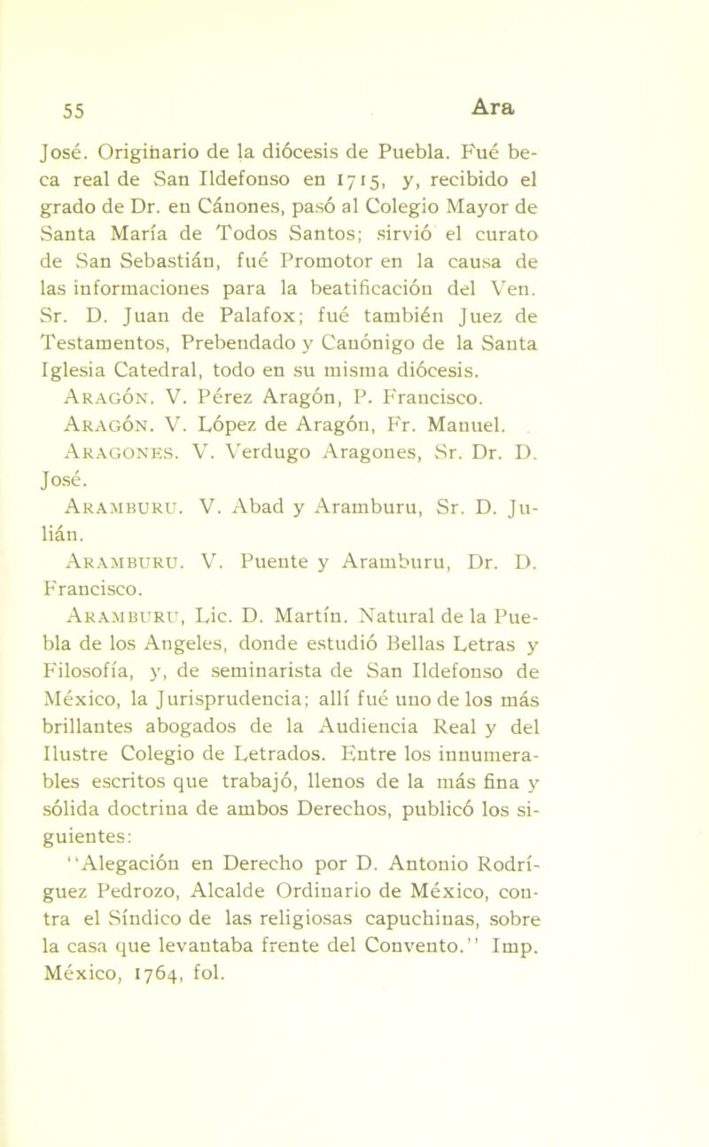 José. Originario de la diócesis de Puebla. Fué be- ca real de San Ildefonso en 1715, y, recibido el grado de Dr. en Cánones, pasó al Colegio Mayor de Santa María de Todos Santos; sirvió el curato de San Sebastián, fué Promotor en la causa de las informaciones para la beatificación del Ven. Sr. D. Juan de Palafox; fué también Juez de Testamentos, Prebendado y Canónigo de la Santa Iglesia Catedral, todo en su misma diócesis. Aragón. V. Pérez Aragón, P. Francisco. Aragón. V. López de Aragón, Fr. Manuel. Aragonés. V. Verdugo Aragonés, Sr. Dr. D. José. Aramburu. V. Abad y Aramburu, Sr. D. Ju- lián. Arambüru. V. Puente y Aramburu, Dr. D. Francisco. Aramburu, Lie. D. Martín. Natural de la Pue- bla de los Angeles, donde estudió Bellas Letras y Filosofía, y, de seminarista de San Ildefonso de México, la Jurisprudencia; allí fué uno de los más brillantes abogados de la Audiencia Real y del Ilustre Colegio de Letrados. Entre los innumera- bles escritos que trabajó, llenos de la más fina y sólida doctrina de ambos Derechos, publicó los si- guientes: “Alegación en Derecho por D. Antonio Rodrí- guez Pedrozo, Alcalde Ordinario de México, con- tra el Síndico de las religiosas capuchinas, sobre la casa que levantaba frente del Convento.” Imp. México, 1764, fol.