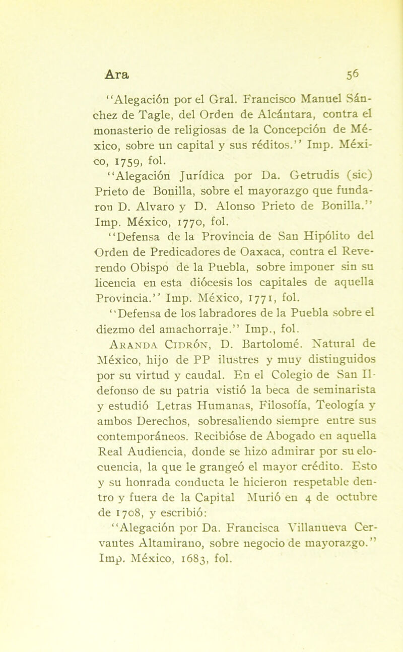 “Alegación por el Gral. Francisco Manuel Sán- chez de Tagle, del Orden de Alcántara, contra el monasterio de religiosas de la Concepción de Mé- xico, sobre un capital y sus réditos.’’ Imp. Méxi- co, 1759, fol. “Alegación Jurídica por Da. Getrudis (sic) Prieto de Bonilla, sobre el mayorazgo que funda- ron D. Alvaro y D. Alonso Prieto de Bonilla.’’ Imp. México, 1770, fol. “Defensa de la Provincia de San Hipólito del Orden de Predicadores de Oaxaca, contra el Reve- rendo Obispo de la Puebla, sobre imponer sin su licencia en esta diócesis los capitales de aquella Provincia.’' Imp. México, 1771, fol. “Defensa de los labradores de la Puebla sobre el diezmo del amachorra je.” Imp., fol. Aranda Cidrón, D. Bartolomé. Natural de México, hijo de PP ilustres y muy distinguidos por su virtud y caudal. En el Colegio de San Il- defonso de su patria vistió la beca de seminarista y estudió Letras Humanas, Filosofía, Teología y ambos Derechos, sobresaliendo siempre entre sus contemporáneos. Recibióse de Abogado en aquella Real Audiencia, donde se hizo admirar por su elo- cuencia, la que le grangeó el mayor crédito. Esto y su honrada conducta le hicieron respetable den- tro y fuera de la Capital Murió en 4 de octubre de 1708, y escribió: “Alegación por Da. Francisca Villauueva Cer- vantes Altamirano, sobre negocio de mayorazgo.” Imp. México, 1683, fol.