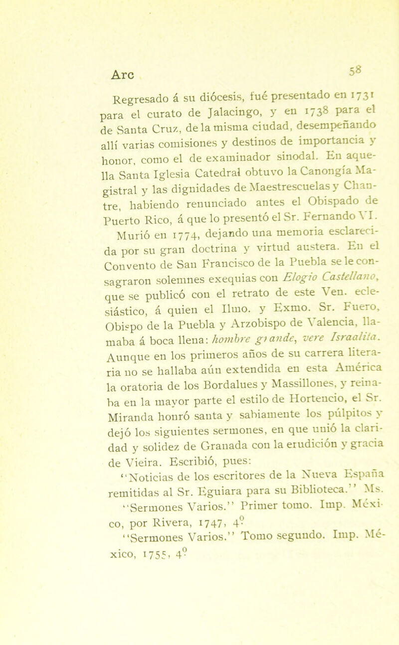 5« Regresado á su diócesis, fué presentado en 1731 para el curato de Jalacingo, y en 1738 para el de Santa Cruz, de la misma ciudad, desempeñando allí varias comisiones y destinos de importancia y honor, como el de examinador sinodal. En aque- lla Santa Iglesia Catedral obtuvo laCanongía Ma- gistral y las dignidades de Maestrescuelas y Chan- tre, habiendo renunciado antes el Obispado de Puerto Rico, á que lo presentó el Sr. Fernando \ I. Murió en 1774, dejando una memoria esclareci- da por su gran doctrina y virtud austera. Eu el Convento de San Francisco de la Puebla se le con- sagraron solemnes exequias con Elogio Castellano, que se publicó con el retrato de este Ven. ecle- siástico, á quien el limo, y Exmo. Sr. Fuero, Obispo de la Puebla y Arzobispo de Valencia, lla- maba á boca llena: hombre glande, vere Israalita. Aunque en los primeros años de su carrera litera- ria no se hallaba aún extendida en esta América la oratoria de los Bordalues y Massillones, y reina- ba en la mayor parte el estilo de Hortencio, el Sr. Miranda honró santa y sabiamente los pulpitos y dejó los siguientes sermones, en que unió la clari- dad y solidez de Granada con la erudición y gracia de Vieira. Escribió, pues: “Noticias de los escritores de la Nueva España remitidas al Sr. Eguiara para su Biblioteca. ’ Ms. “Sermones Varios.” Primer tomo. Imp. Méxi- co, por Rivera, 1747, 4? “Sermones Varios.” Tomo segundo. Imp. Mé- xico, 1755, 4°