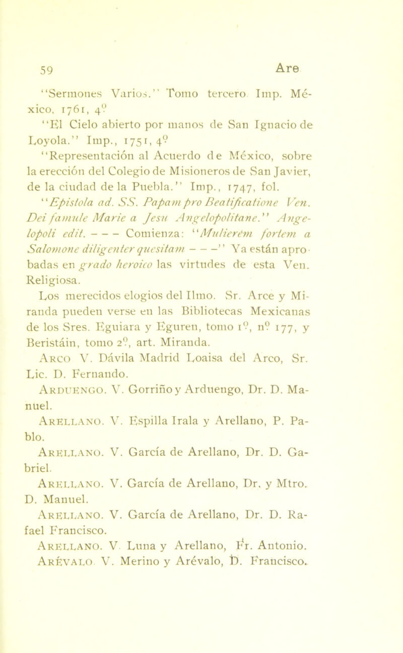“Sermones Varios.’’ Tomo tercero Imp. Mé- xico, 1761, 4? “El Cielo abierto por manos de San Ignacio de Loyola.” Imp., 1751,4? “Representación al Acuerdo de México, sobre la erección del Colegio de Misioneros de San Javier, de la ciudad déla Puebla.’’ Imp., 1747, fol. “Epístola ad. SS. Papa ni pro Beatijicatione Ven. Dei famule Marie a Jesu Angelopolitane. Ange- lopoli edit. Comienza: 1 ‘Mulierém foriem a Salomone diligenterquesitam ’’ Ya están apro- badas en grado heroico las virtudes de esta Ven. Religiosa. Los merecidos elogios del limo. Sr. Arce y Mi- randa pueden verse en las Bibliotecas Mexicanas de los Sres. Eguiara y Egureu, tomo 1?, n? 177, y Beristáin, tomo 2?, art. Miranda. Arco V. Dávila Madrid Loaisa del Arco, Sr. Lie. D. Fernando. Arduengo. V. Gorrino y Arduengo, Dr. D. Ma- nuel. Arellano. V. Espilla Irala y Arellano, P. Pa- blo. Areelano. V. García de Arellano, Dr. D. Ga- briel. Areleano. V. García de Arellano, Dr. y Mtro. D. Manuel. Areleano. V. García de Arellano, Dr. D. Ra- fael Francisco. Areelano. V Luna y Arellano, Fr. Antonio. Arévalo V. Merino y Arévalo, D. Francisco.