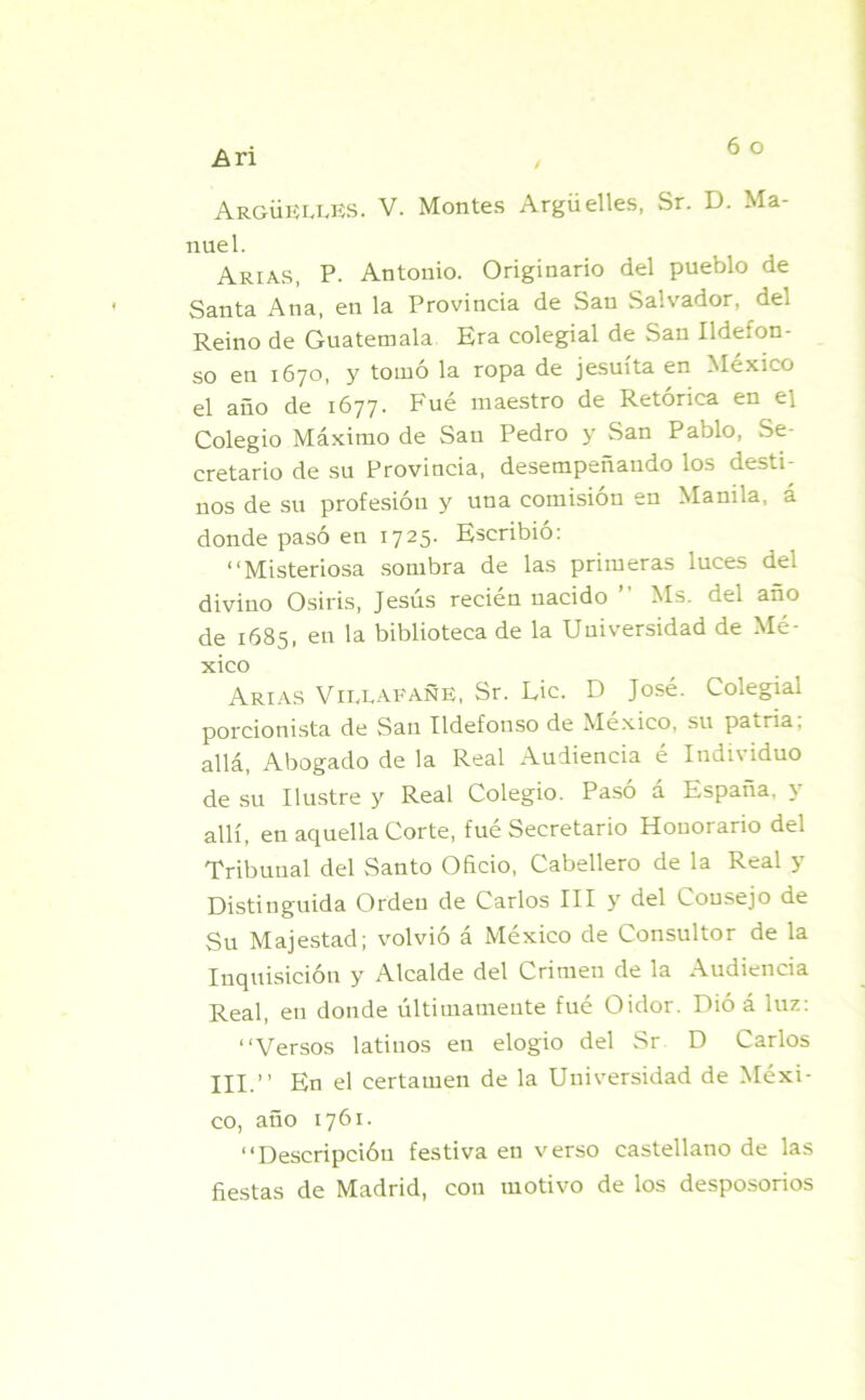 ArgüEU.ES. V. Montes Arguelles, Sr. D. Ma- nuel. Arias, P. Antonio. Originario del pueblo de Santa Ana, en la Provincia de San Salvador, del Reino de Guatemala Era colegial de San Ildefon- so en 1670, y tomó la ropa de jesuíta en México el año de 1677. Fué maestro de Retórica en el Colegio Máximo de San Pedro y San Pablo, Se- cretario de su Provincia, desempeñando los desti- nos de su profesión y una comisión en Manila, á donde pasó en 1725. Escribió: “Misteriosa sombra de las primeras luces del divino Osiris, Jesús recién nacido ’’ Ms. del ano de 1685, en la biblioteca de la Universidad de Mé- xico Arias VillafañE, Sr. Lie. D José. Colegial porcionista de San Ildefonso de México, su patria, allá, Abogado de la Real Audiencia é Individuo de su Ilustre y Real Colegio. Paso á España, y allí, en aquella Corte, fué Secretario Honorario del Tribunal del Santo Oñcio, Cabellera de la Real y Distinguida Orden de Carlos III y del Consejo de Su Majestad; volvió á México de Consultor de la Inquisición y Alcalde del Crimen de la Audiencia Real, en donde últimamente fué Oidor. Dió á luz: “Versos latinos en elogio del Sr D Carlos III.’’ En el certamen de la Universidad de Méxi- co, año 1761. “Descripción festiva en verso castellano de las fiestas de Madrid, con motivo de los desposorios