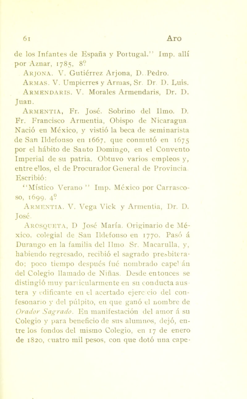 de los Infantes de España y Portugal.” Imp. allí por Aznar, 1785, 8? Arjona. V. Gutiérrez Arjona, D. Pedro. Armas. V. Umpierres y Armas, Sr. Dr D. Luis. Armendaris. V. Morales Armendaris, Dr. D. Juan. Armentia, Fr. José. Sobrino del limo. D. Fr. Francisco Armentia, Obispo de Nicaragua Nació en México, y vistió la beca de seminarista de San Ildefonso en 1667, que conmutó en 1675 por el hábito de Sauto Domingo, en el Convento Imperial de su patria. Obtuvo varios empleos y, entre ellos, el de Procurador General de Provincia Escribió: ‘‘Místico Verano ” Imp. México por Carrasco- so, 1699. 4? Armentia. V. Vega Vick y Armentia, Dr. D. José. Arosqueta, D José María. Originario de Mé- xico. colegial de San Ildefonso en 1770. Pasó á Duraugo en la familia del limo Sr. Macarulla, y, habiendo regresado, recibió el sagrado presbitera- do; poco tiempo después fué nombrado capel án del Colegio llamado de Niñas. Desde entonces se distingió muy particularmente en su conducta aus tera y edificante en el acertado ejere ció del con- fesonario y del pulpito, en que ganó el nombre de Orador Sagrado. En manifestación del amor á su Colegio y para beneficio de sus alumnos, dejó, en- tre los fondos del mismo Colegio, en 17 de enero de 1820, cuatro mil pesos, con que dotó una cape-