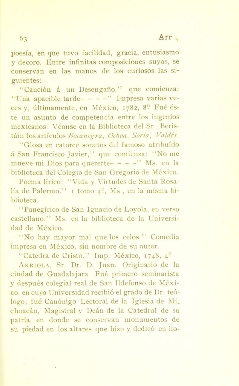 poesía, en que tuvo facilidad, gracia, entusiasmo y decoro. Entre infinitas composiciones suyas, se conservan en las manos de los curiosos las si- guientes: “Canción á un Desengaño,” que comienza: “Una apacible tarde- ” Impresa varias ve- ces y, últimamente, en México, 1782, 8‘-’ Fué és- te un asunto de competencia entre los ingenios mexicanos. Véanse en la Biblioteca del Sr Beris- táin los artículos Bocanegra, Ochoa, Soria, Valdés. “Glosa en catorce sonetos del famoso atribuido á San Francisco Javier,” que comienza: “No me mueve mi Dios para quererte- - - -” Ms. en la biblioteca del Colegio de San Gregorio de México. Poema lírico: “Vida y Virtudes de Santa Rosa- lía de Palermo.” 1 tomo 4?, Ms , en la misma bi- blioteca. “Panegírico de San Ignacio de Loyola, en verso castellano.” Ms. en la biblioteca de la Universi- dad de México. “No hay mayor mal que los celos.’’ Comedia impresa en México, sin nombre de su autor. “Cátedra de Cristo.” Imp. México, 1748, 4? Arrióla, Sr. Dr. D. Juan. Originario de la ciudad de Guadalajara Fué primero seminarista y después colegial real de San Ildefonso de Méxi- co, en cuya Universidad recibió el grado de Dr. teó- logo; fué Canónigo Rectoral de la Iglesia de Mi. choacán, Magistral y Deán de la Catedral de su patria, en donde se conservan monumentos de su piedad en los altares que hizo y dedicó en ho-