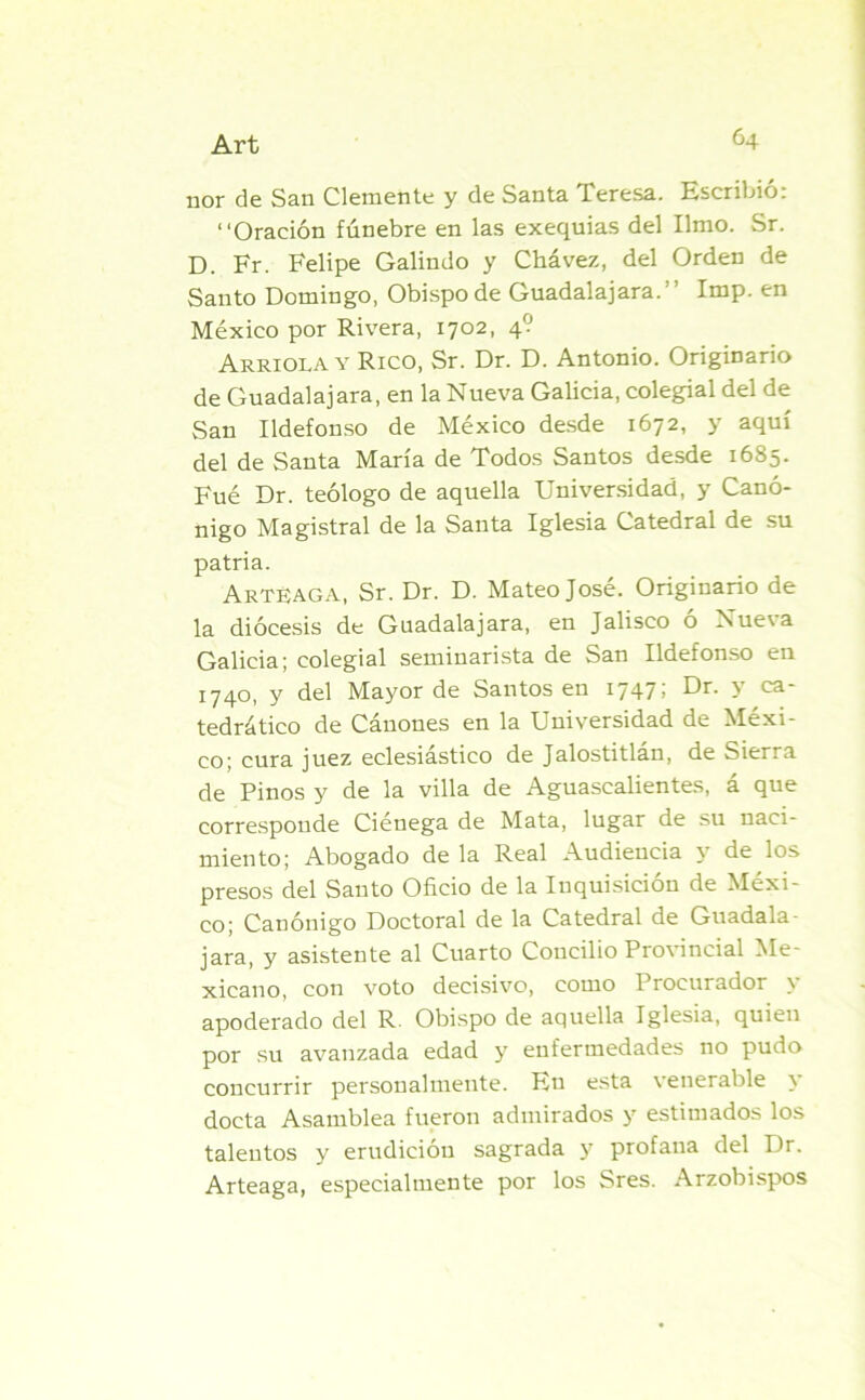 ñor de San Clemente y de Santa Teresa. Escribió: “Oración fúnebre en las exequias del limo. Sr. D. Fr. Felipe Galindo y Chávez, del Orden de Santo Domingo, Obispo de Guadalajara.” Imp. en México por Rivera, 1702, 4? Arrióla y Rico, Sr. Dr. D. Antonio. Originario de Guadalajara, en la Nueva Galicia, colegial del de San Ildefonso de México desde 1672, y aquí del de Santa María de Todos Santos desde 1685. Fué Dr. teólogo de aquella Universidad, y Canó- nigo Magistral de la Santa Iglesia Catedral de su patria. ArtBaga, Sr. Dr. D. Mateo José. Originario de la diócesis de Guadalajara, en Jalisco ó Nueva Galicia; colegial seminarista de San Ildefonso en 1740, y del Mayor de Santos en 1747; Dr. y ca- tedrático de Cánones en la Universidad de Méxi- co; cura juez eclesiástico de Jalostitlán, de Sierra de Pinos y de la villa de Aguascalientes, á que corresponde Ciénega de Mata, lugar de su naci- miento; Abogado de la Real Audiencia y de los presos del Santo Oficio de la Inquisición de Méxi- co; Canónigo Doctoral de la Catedral de Guadala- jara, y asistente al Cuarto Concilio Provincial Me- xicano, con voto decisivo, como Procurador y apoderado del R. Obispo de aquella Iglesia, quien por su avanzada edad y enfermedades no pudo concurrir personalmente. Eu esta venerable y docta Asamblea fueron admirados y estimados los talentos y erudición sagrada y profana del Dr. Arteaga, especialmente por los Sres. Arzobispos