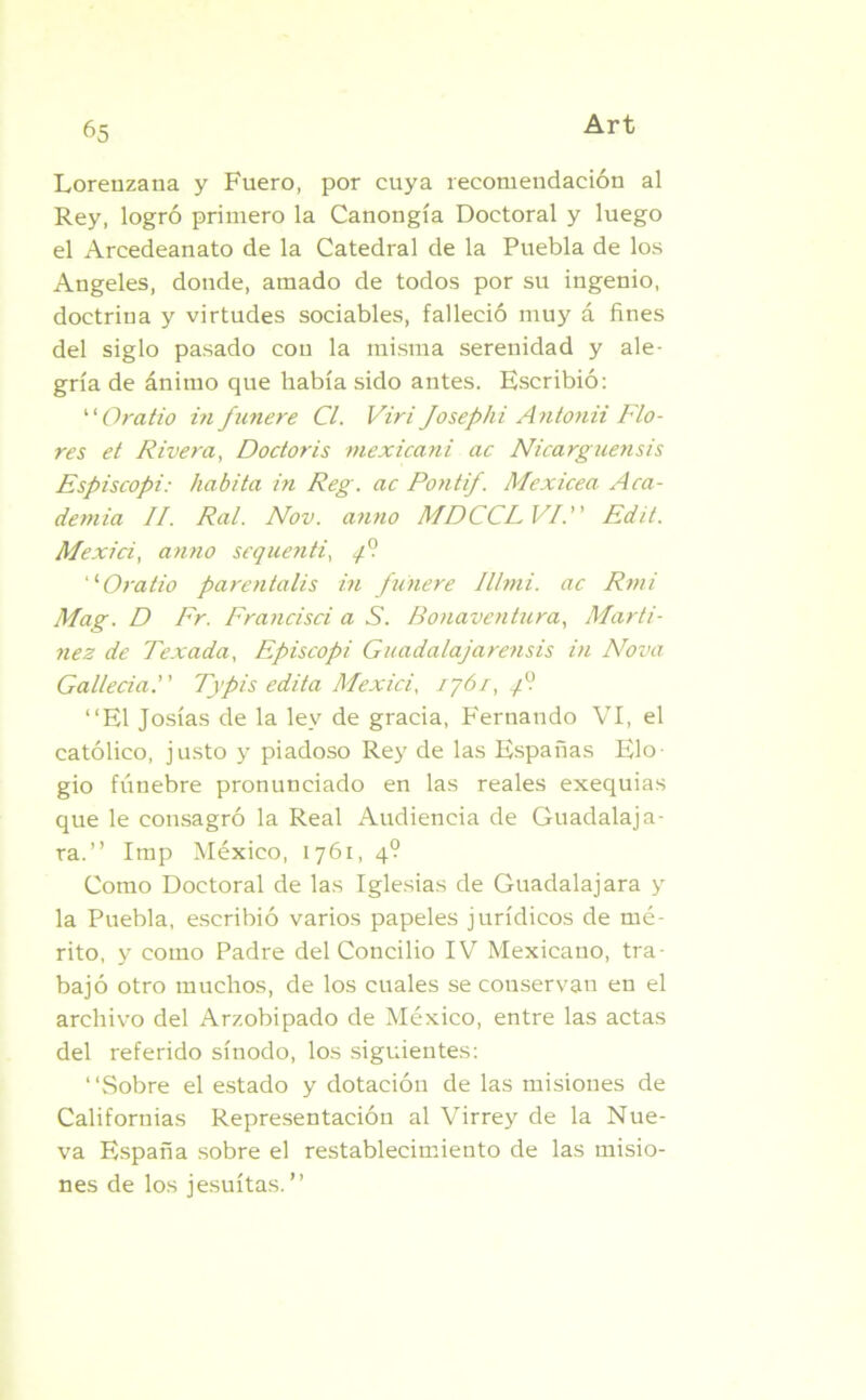 Lorenzana y Fuero, por cuya recomendación al Rey, logró primero la Canongía Doctoral y luego el Arcedeanato de la Catedral de la Puebla de los Angeles, donde, amado de todos por su ingenio, doctrina y virtudes sociables, falleció muy á fines del siglo pasado con la misma serenidad y ale- gría de ánimo que había sido antes. Escribió: Oratio infutiere Cl. Viri Josephi Antonii Flo- res et Rivera, Doctor¿s mexicani ac Nicarguensis Espiscopi: habita in Reg. ac Pontif. Mexicea Aca- demia II. Ral. Nov. anuo MDCCLVI. Edit. Mexici, anno sequenti, y? ■Oratio parentalis in funere Illmi. ac Rmi Mag. D Fr. Francisci a S. Bonaventura, Martí- nez de Texada, Episcopi Guadalajarensis in Nova Gallecia. Typis edita Mexici, ij6r,qP. “El Josías de la ley de gracia, Fernando VI, el católico, justo y piadoso Rey de las Españas Elo- gio fúnebre pronunciado en las reales exequias que le consagró la Real Audiencia de Guadalaja- ra.’’ Imp México, 1761, 4? Como Doctoral de las Iglesias de Guadalajara y la Puebla, escribió varios papeles jurídicos de mé- rito, y como Padre del Concilio IV Mexicano, tra- bajó otro muchos, de los cuales se conservan en el archivo del Arzobipado de México, entre las actas del referido sínodo, los siguientes: “Sobre el estado y dotación de las misiones de Californias Representación al Virrey de la Nue- va España sobre el restablecimiento de las misio- nes de los jesuítas.”