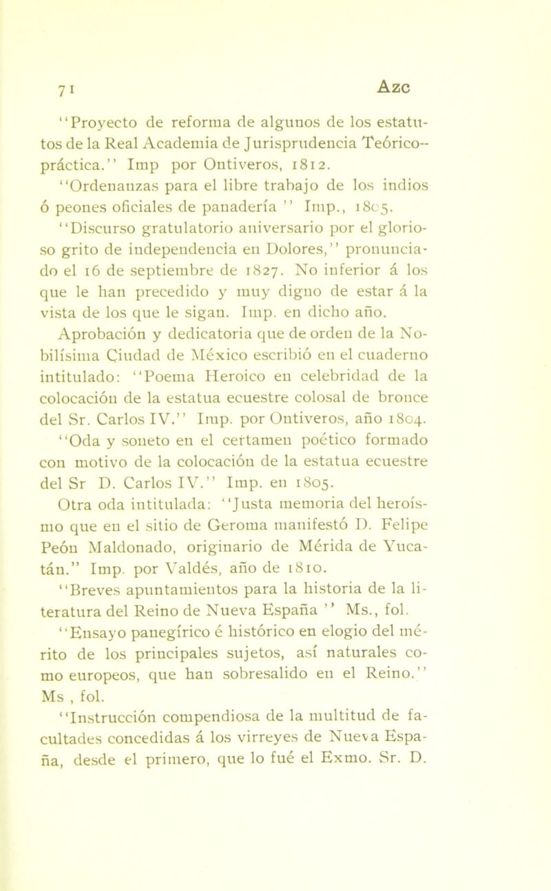 “Proyecto de reforma de algunos de los estatu- tos de la Real Academia de Jurisprudencia Teórico- práctica.’’ Imp por Ontiveros, 1812. “Ordenanzas para el libre trabajo de los indios ó peones oficiales de panadería ” Imp., 1805. “Discurso gratulatorio aniversario por el glorio- so grito de independencia en Dolores,’’ pronuncia- do el 16 de septiembre de 1827. No inferior á los que le han precedido y muy digno de estar á la vista de los que le sigan. Imp. en dicho año. Aprobación y dedicatoria que de orden de la No- bilísima Ciudad de México escribió en el cuaderno intitulado: “Poema Heroico en celebridad de la colocación de la estatua ecuestre colosal de bronce del Sr. Carlos IV.’’ Imp. por Ontiveros, año 1804. “Oda y soneto en el certamen poético formado con motivo de la colocación de la estatua ecuestre del Sr D. Carlos IV.’’ Imp. en 1805. Otra oda intitulada: “Justa memoria del heroís- mo que en el sitio de Gerotna manifestó D. Felipe Peón Maldonado, originario de Mérida de Yuca- tán.” Imp. por Valdés, año de 1810. “Breves apuntamientos para la historia de la li- teratura del Reino de Nueva España ’ ’ Ms., fol. “Ensayo panegírico é histórico en elogio del mé- rito de los principales sujetos, así naturales co- mo europeos, que han sobresalido en el Reino.’’ Ms , fol. “Instrucción compendiosa de la multitud de fa- cultades concedidas á los virreyes de Nueva Espa- ña, desde el primero, que lo fué el Exmo. Sr. D.