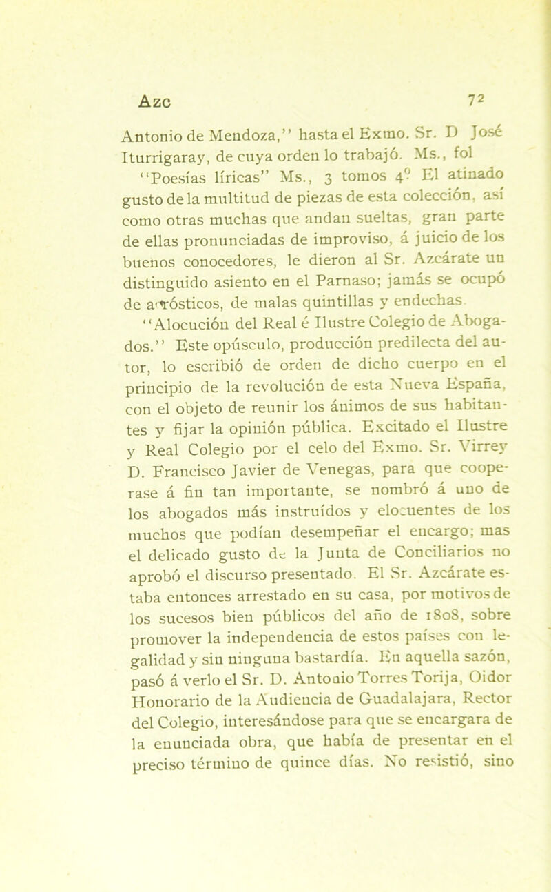 Antonio de Mendoza,” hasta el Exrao. Sr. D José Iturrigaray, de cuya orden lo trabajó. Ms., fol ‘‘Poesías líricas” Ms., 3 tomos 4? El atinado gusto déla multitud de piezas de esta colección, así como otras muchas que andan sueltas, gran parte de ellas pronunciadas de improviso, á juicio de los buenos conocedores, le dieron al Sr. Azcárate un distinguido asiento en el Parnaso; jamás se ocupó de a'^rósticos, de malas quintillas y endechas ‘ 'Alocución del Real é Ilustre Colegio de Aboga- dos.” Este opúsculo, producción predilecta del au- tor, lo escribió de orden de dicho cuerpo en el principio de la revolución de esta Nueva España, con el objeto de reunir los ánimos de sus habitan- tes y fijar la opinión pública. Excitado el Ilustre y Real Colegio por el celo del Exmo. Sr. Virrey D. Francisco Javier de Venegas, para que coope- rase á fin tan importante, se nombró á uno de los abogados más instruidos y elocuentes de los muchos que podían desempeñar el encargo; mas el delicado gusto de la Junta de Conciliarios no aprobó el discurso presentado. El Sr. Azcárate es- taba entonces arrestado en su casa, por motivos de los sucesos bien públicos del año de 1808, sobre promover la independencia de estos países con le- galidad y sin ninguna bastardía. Pin aquella sazón, pasó á verlo el Sr. D. Antoaio Torres Torija, Oidor Honorario de la Audiencia de Guadalajara, Rector del Colegio, interesándose para que se encargara de la enunciada obra, que había de presentar en el preciso térmiuo de quince días. No resistió, sino