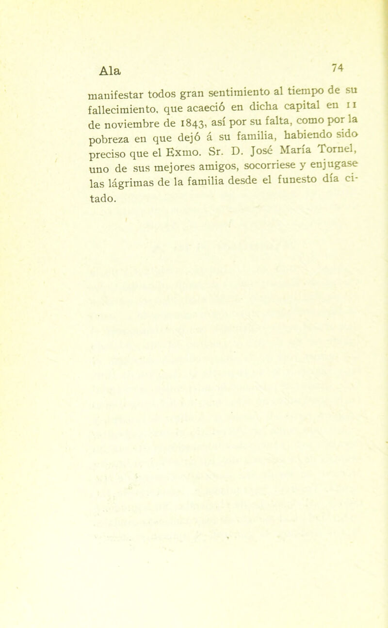 manifestar todos gran sentimiento al tiempo de su fallecimiento, que acaeció en dicha capital en 11 de noviembre de 1843, así por su falta, como por la pobreza en que dejó á su familia, habiendo sido preciso que el Exrno. Sr. D. José María Tornel, uno de sus mejores amigos, socorriese y enjugase las lágrimas de la familia desde el funesto día ci- tado.