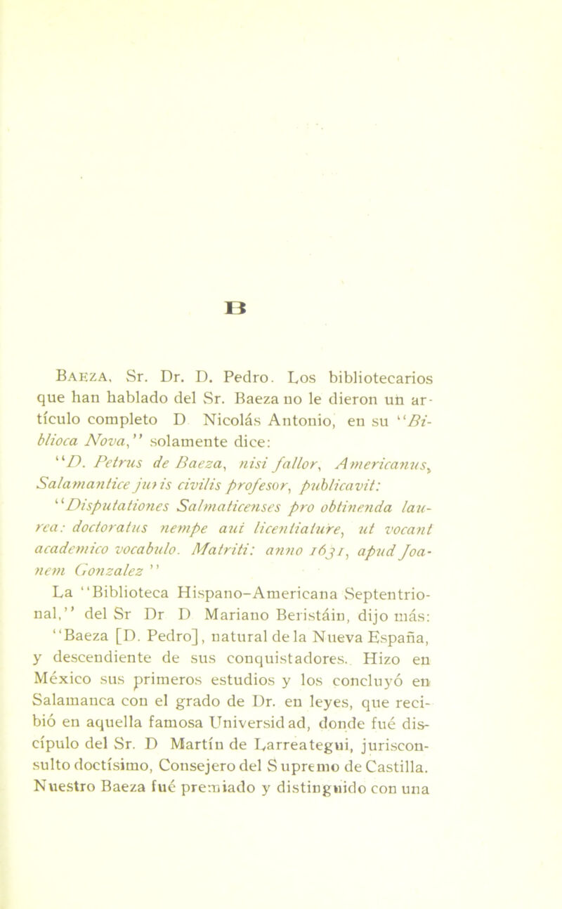B Baeza, Sr. Dr. D. Pedro. Los bibliotecarios que han hablado del Sr. Baeza no le dieron un ar- tículo completo D Nicolás Antonio, en su 1' Bi- blioca Nova,” solamente dice: ”D. Petrus de Baeza, nisi fallar. Americanas, Salamantice jutis civilis profesor, publicavit: “Disputationes Salmaticenses pro obtinenda late- rea: doctóralas nempe aui ticen Halare, ut vocant académico vocabulo. Matriti: anuo fój/, apad foa- nem González ” La “Biblioteca Hispano-Americana Septentrio- nal,” del Sr Dr D Mariano Beristáin, dijo más: “Baeza [D. Pedro], natural déla Nueva España, y descendiente de sus conquistadores. Hizo en México sus primeros estudios y los concluyó en Salamanca con el grado de Dr. en leyes, que reci- bió en aquella famosa Universidad, donde fué dis- cípulo del Sr. D Martín de Larreategui, juriscon- sulto doctísimo, Consejero del S upremo de Castilla. Nuestro Baeza fué premiado y distinguido con una