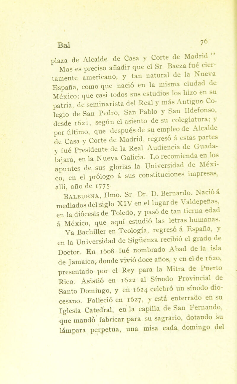 plaza de Alcalde de Casa y Corte de Madrid ’ Mas es preciso añadir que el Sr Baeza fue cier tamente americano, y tan natural de la Nueva España, como que nació en la misma ciudad ae México; que casi todos sus estudios los hizo en su patria, de seminarista del Real y más Antiguo Co- legio de San Pedro, San Pablo y San Ildefonso, desde 1621, según el asiento de su colegiatura; y por último, que después de su empleo de Alcalde de Casa y Corte de Madrid, regresó á estas partes y fué Presidente de la Real Audiencia de Guada- ñara, en la Nueva Galicia. Lo recomienda en los apuntes de sus glorias la Universidad de Méxi- co, en el prólogo á sus constituciones impresas, allí, año de 1775 Balbuena, Umo. Sr Dr. D. Bernardo. Nació a mediados del siglo XIV en el lugar de Valdepeñas, en la diócesis de Toledo, y pasó de tan tierna edad á México, que aquí estudió las letras humauas. Ya Bachiller en Teología, regresó á España, y en la Universidad de Sigiieuza recibió el grado de Doctor. En 1608 fué nombrado Abad déla isla de Jamaica, doude vivió doce años, y en el de 1620, presentado por el Rey para la Mitra de Puerto Rico. Asistió en 1622 al Sínodo Provincial de Santo Domingo, y en 1624 celebró un sínodo dio- cesano. Falleció en 1627, y está enterrado en su Iglesia Catedral, en la capilla de San Fernando, que mandó fabricar para su sagrario, dotando su lámpara perpetua, una misa cada domingo del