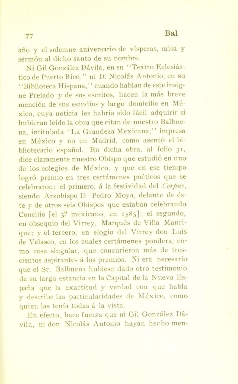 ano y el solemne aniversario de vísperas, misa y sermón al dicho santo de su nombre. Ni Gil González Dávila, en su Teatro Eclesiás- tico de Puerto Rico,” ni D. Nicolás Antonio, en su “Biblioteca Hispana,” cuando hablan de este insig- ue Prelado y de sus escritos, hacen la más breve mención de sus estudios y largo domicilio en Mé- xico, cuya noticia les habría sido fácil adquirir si hubieran leído la obra que citan de nuestro Balbue- na, intitulada La Grandeza Mexicana,” impresa en México y no en Madrid, como asentó el bi- bliotecario español. En dicha obra, al folio 31, dice claramente nuestro Obispo que estudio en uno de los colegios de México, y que en ese tiempo logró premio en tres certámenes poéticos que se celebraron: el primero, á la festividad del Corpusy siendo Arzobispo D Pedro Moya, delante de és- te y de otros seis Obispos que estaban celebrando Concilio [el 3? mexicano, en 1585]: el segundo, en obsequio del Virrey, Marqués de Villa Manri- que; y el tercero, en elogio del Virrey don Luis de Velasco, en los cuales certámenes pondera, co- mo cosa singular, que concurieron más de tres- cientos aspirantes á los premios. Ni era necesario que el Sr. Balbuena hubiese dado otro testimonio de su larga estancia en la Capital de la Nueva Es- paña que la exactitud y verdad con que habla y describe las particularidades de México, como quien las tenía todas á la vista. En efecto, hace fuerza que ni Gil González Dá- vila, ni don Nicolás Antonio hayan hecho men-