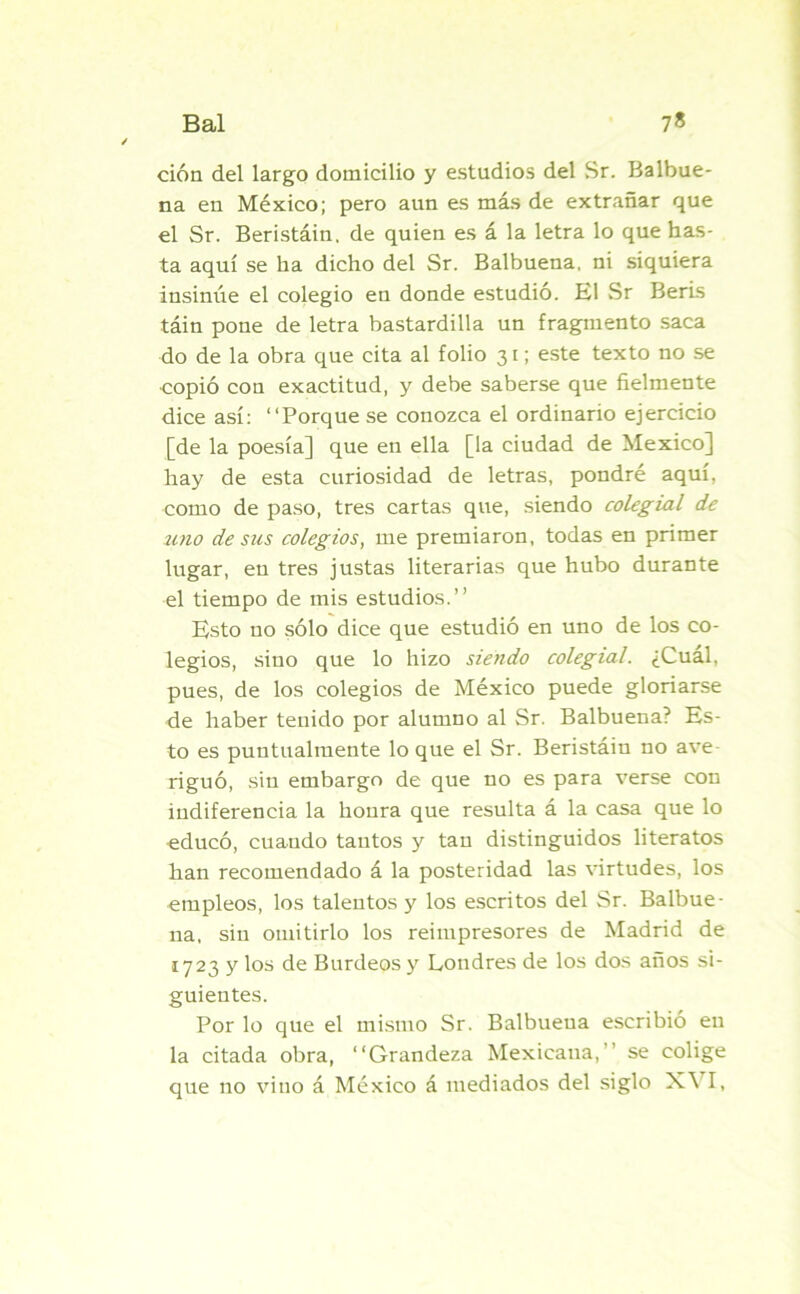 ción del largo domicilio y estudios del Sr. Balbue- na en México; pero aun es más de extrañar que el Sr. Beristáin. de quien es á la letra lo que has- ta aquí se ha dicho del Sr. Balbuena, ni siquiera insinúe el colegio en donde estudió. El Sr Beris táin pone de letra bastardilla un fragmento saca do de la obra que cita al folio 31; este texto no se copió con exactitud, y debe saberse que fielmente dice así: “Porque se conozca el ordinario ejercicio [de la poesía] que en ella [la ciudad de México] hay de esta curiosidad de letras, pondré aquí, como de paso, tres cartas que, siendo colegial de uno de sus colegios, me premiaron, todas en primer lugar, en tres justas literarias que hubo durante el tiempo de mis estudios.” Esto no sólo dice que estudió en uno de los co- legios, sino que lo hizo siendo colegial. ¿Cuál, pues, de los colegios de México puede gloriarse de haber tenido por alumno al Sr. Balbuena? Es- to es puntualmente lo que el Sr. Beristáin no ave- riguó, sin embargo de que no es para verse con indiferencia la honra que resulta á la casa que lo educó, cuando tantos y tan distinguidos literatos han recomendado á la posteridad las virtudes, los empleos, los talentos y los escritos del Sr. Balbue- na, sin omitirlo los reimpresores de Madrid de 1723 y los de Burdeos y Londres de los dos años si- guientes. Por lo que el mismo Sr. Balbueua escribió en la citada obra, “Grandeza Mexicana, se colige que no vino á México á mediados del siglo X\ I,