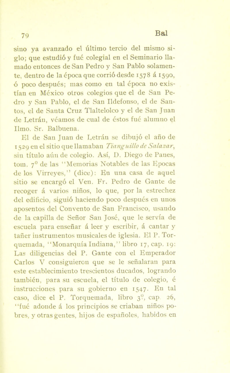 sino ya avanzado el último tercio del mismo si- glo; qne estudió y fue colegial en el Seminario lla- mado entonces de San Pedro y San Pablo solamen- te, dentro de la época que corrió desde 1578 á 1590, ó poco después; mas como en tal época no exis- tían en México otros colegios que el de San Pe- dro y San Pablo, el de San Ildefonso, el de San- tos, el de Santa Cruz Tlaltelolco y el de San Juan de Letrán, véamos de cual de éstos fué alumno el limo. Sr. Balbuena. El de San Juan de Letrán se dibujó el año de 1529 en el sitio que llamaban Tianguillo de Salazar, sin título alinde colegio. Así, D. Diego de Panes, tom. 7° de las “Memorias Notables de las Epocas délos Virreyes,” (dice): En una casa de aquel sitio se encargó el Ven. Fr. Pedro de Gante de recoger á varios niños, lo que, por la estrechez del edificio, siguió haciendo poco después en unos aposentos del Convento de San Francisco, usando de la capilla de Señor San José, que le servía de escuela para enseñar á leer y escribir, á cantar y tañer instrumentos musicales de iglesia. El P. Tor- quemada, “Monarquía Indiana,” libro 17, cap. 19: Las diligencias del P. Gante con el Emperador Carlos V consiguieron que se le señalaran para este establecimiento trescientos ducados, logrando también, para su escuela, el título de colegio, é instrucciones para su gobierno en 1547. En tal caso, dice el P. Torquemada, libro 3?, cap 26, “fué adonde á los principios se criaban niños po- bres, y otras gentes, hijos de españoles, habidos en