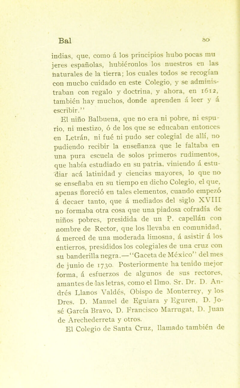 indias, que, como á los principios hubo pocas mu jeres españolas, hubiéronlos los nuestros en las naturales de la tierra; los cuales todos se recogían con mucho cuidado en este Colegio, y se adminis- traban con regalo y doctrina, y ahora, en 1612, también hay muchos, donde aprenden á leer y á escribir.” El niño Balbueua, que no era ni pobre, ni espu- rio, ni mestizo, ó de los que se educaban entonces en Letrán, ni fué ni pudo ser colegial de allí, no pudiendo recibir la enseñanza que le faltaba en una pura escuela de solos primeros rudimentos, que había estudiado en su patria, viniendo á estu- diar acá latinidad y ciencias mayores, lo que no se enseñaba en su tiempo en dicho Colegio, el que, apenas floreció en tales elementos, cuando empezó á decaer tanto, que á mediados del siglo XVIII no formaba otra cosa que una piadosa cofradía de niños pobres, presidida de un P. capellán con nombre de Rector, que los llevaba en comunidad, á merced de una moderada limosna, á asistir á los entierros, presididos los colegiales de una cruz con su banderilla negra.—1‘Gaceta de México” del mes de junio de 1730. Posteriormente ha tenido mejor forma, á esfuerzos de algunos de sus rectores, amantes de las letras, como el limo. Sr. Dr. D. An- drés Llanos Valdés, Obispo de Monterrey, y los Dres. D. Manuel de Eguiara y Eguren, D. Jo- sé García Bravo, D. Francisco Marrugat, D. Juan de Arechederreta y otros. El Colegio de Santa Cruz, llamado también de