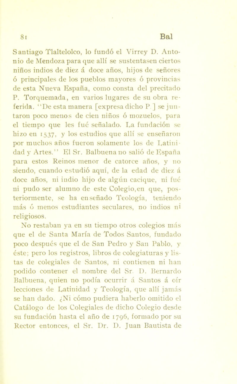Santiago Tlaltelolco, lo fundó el Virrey D. Anto- nio de Mendoza para que allí se sustentasen ciertos niños indios de diez á doce años, hijos de señores ó principales de los pueblos mayores ó provincias de esta Nueva España, como consta del precitado P. Torquemada, en varios lugares de su obra re- ferida. “De esta manera [expresa dicho P ] se jun- taron poco menos de cien niños ó mozuelos, para el tiempo que les fué señalado. La fundación se hizo en 1537, y los estudios que allí se enseñaron por muchos años fueron solamente los de Latini- dad y Artes.’’ El Sr. Balbuena no salió de España para estos Reinos menor de catorce años, y no siendo, cuando estudió aquí, de la edad de diez á doce años, ni indio hijo de algún cacique, ni fué ni pudo ser alumno de este Colegio,en que, pos- teriormente, se ha enseñado Teología, teniendo más ó menos estudiantes seculares, no indios ni religiosos. No restaban ya en su tiempo otros colegios más que el de Santa María de Todos Santos, fundado poco después que el de San Pedro y San Pablo, 3' éste; pero los registros, libros de colegiaturas y lis- tas de colegiales de Santos, ni contienen ni han podido contener el nombre del Sr. D. Bernardo Balbuena, quien no podía ocurrir á Santos á oír lecciones de Latinidad y Teología, que allí jamás se han dado. ¿Ni cómo pudiera haberlo omitido el Catálogo de los Colegiales de dicho Colegio desde su fundación hasta el año de 1796, formado por su Rector entonces, el Sr. Dr. D. Juan Bautista de