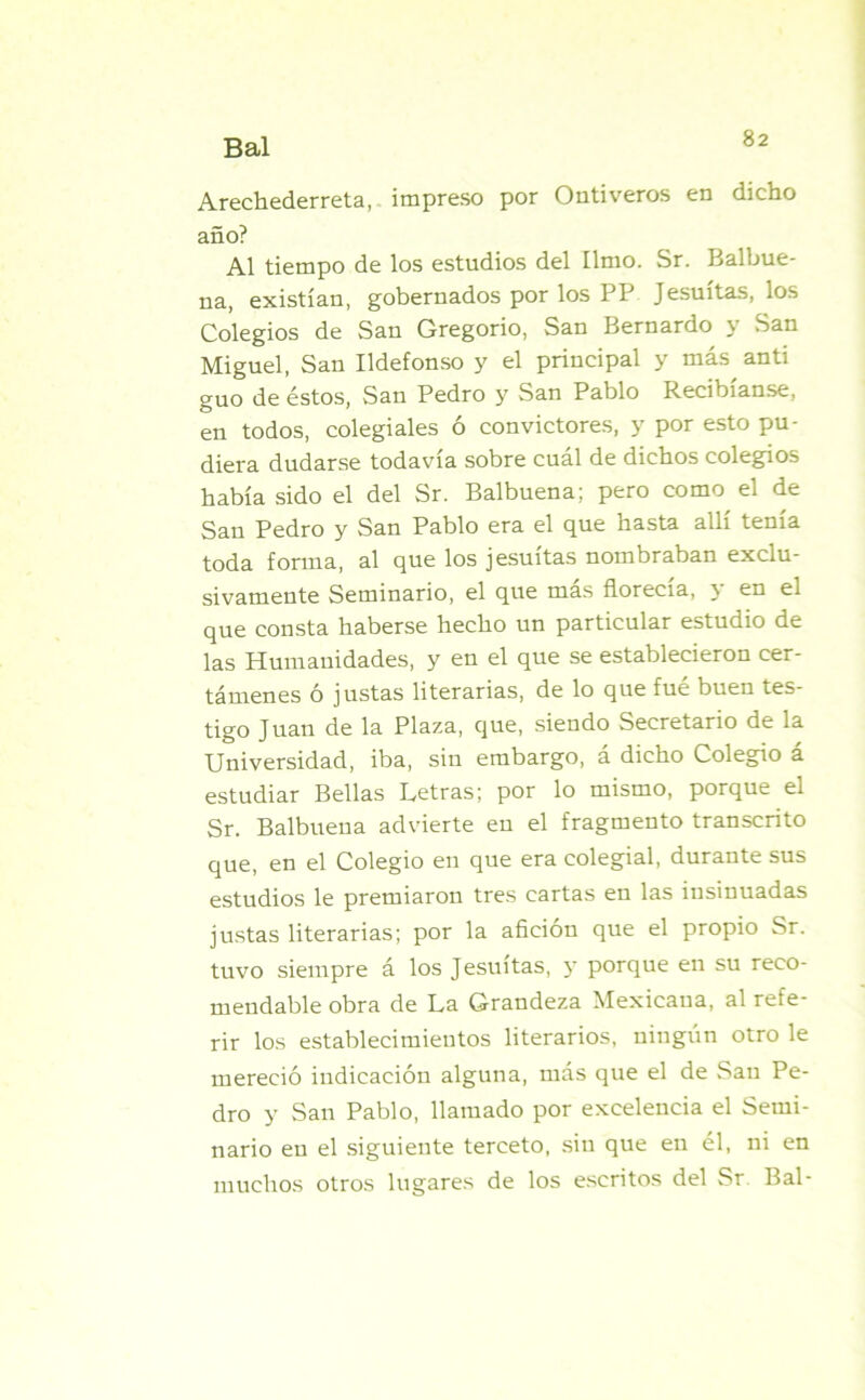 Arechederreta, impreso por Ontiveros en dicho año? Al tiempo de los estudios del limo. Sr. Balbue- na, existían, gobernados por los PP Jesuítas, los Colegios de San Gregorio, San Bernardo y San Miguel, San Ildefonso y el principal y más anti guo de éstos, San Pedro y San Pablo Recibíanse, en todos, colegiales ó convictores, y por esto pu- diera dudarse todavía sobre cuál de dichos colegios había sido el del Sr. Balbuena; pero como el de San Pedro y San Pablo era el que hasta allí tenía toda forma, al que los jesuítas nombraban exclu- sivamente Seminario, el que más florecía, y en el que consta haberse hecho un particular estudio de las Humanidades, y en el que se establecieron cer- támenes ó justas literarias, de lo que fué buen tes- tigo Juan de la Plaza, que, siendo Secretario de la Universidad, iba, sin embargo, á dicho Colegio á estudiar Bellas Letras; por lo mismo, porque el Sr. Balbuena advierte en el fragmento transcrito que, en el Colegio en que era colegial, durante sus estudios le premiaron tres cartas en las insinuadas justas literarias; por la afición que el propio Sr. tuvo siempre á los Jesuítas, y porque en su reco- mendable obra de La Grandeza Mexicana, al refe- rir los establecimientos literarios, ningún otro le mereció indicación alguna, más que el de San Pe- dro y San Pablo, llamado por excelencia el Semi- nario en el siguiente terceto, sin que en él, ni en muchos otros lugares de los escritos del Sr Bal-