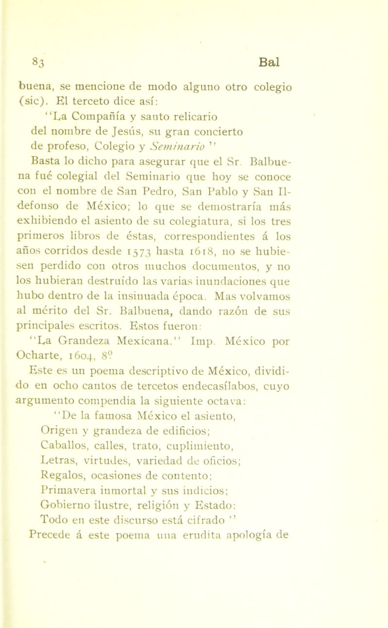 buena, se mencione de modo alguno otro colegio (sic). El terceto dice así: “La Compañía y santo relicario del nombre de Jesús, su gran concierto de profeso, Colegio y Seminario ” Basta lo dicho para asegurar que el Sr Balbue- na fué colegial del Seminario que hoy se conoce con el nombre de San Pedro, San Pablo y San Il- defonso de México; lo que se demostraría más exhibiendo el asiento de su colegiatura, si los tres primeros libros de éstas, correspondientes á los años corridos desde 1573 hasta 1618, no se hubie- sen perdido con otros muchos documentos, y no los hubieran destruido las varias inundaciones que hubo dentro de la insinuada época. Mas volvamos al mérito del Sr. Balbuena, dando razón de sus principales escritos. Estos fueron: “La Grandeza Mexicana.’’ Imp. México por Ocharte, 1604, 8? Este es un poema descriptivo de México, dividi- do en ocho cantos de tercetos endecasílabos, cuyo argumento compendia la siguiente octava: “De la famosa México el asiento, Origen y grandeza de edificios; Caballos, calles, trato, cuplimiento, Letras, virtudes, variedad de oficios; Regalos, ocasiones de contento; Primavera inmortal y sus indicios; Gobierno ilustre, religión y Estado: Todo en este discurso está cifrado ” Precede á este poema una erudita apología de