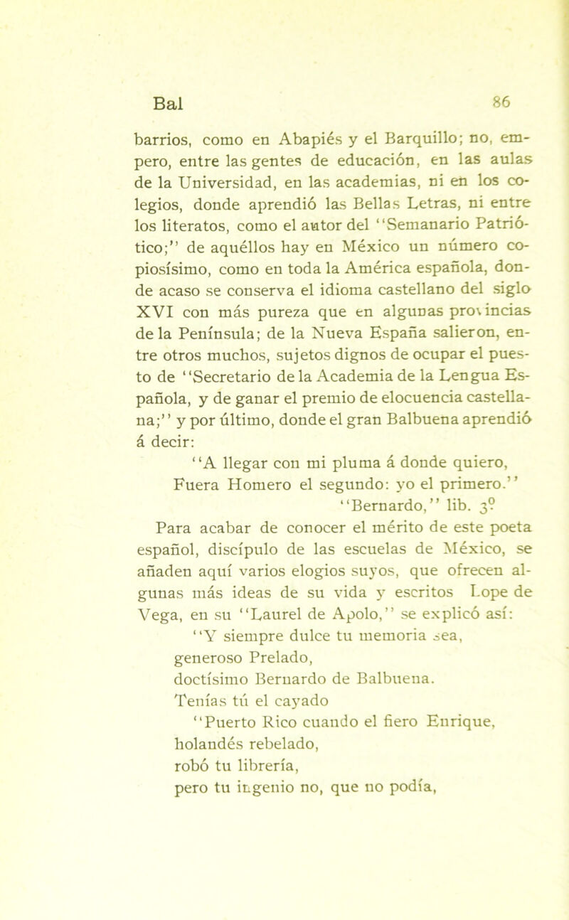 barrios, como en Aba pies y el Barquillo; no, em- pero, entre las gentes de educación, en las aulas de la Universidad, en las academias, ni en los co- legios, donde aprendió las Bellas Letras, ni entre los literatos, como el autor del “Semanario Patrió- tico;” de aquéllos hay en México un número co- piosísimo, como en toda la América española, don- de acaso se conserva el idioma castellano del siglo XVI con más pureza que en algunas pro\ indas déla Península; de la Nueva España salieron, en- tre otros muchos, sujetos dignos de ocupar el pues- to de “Secretario de la Academia de la Lengua Es- pañola, y de ganar el premio de elocuencia castella- na;” y por último, donde el gran Balbuena aprendió á decir: “A llegar con mi pluma á donde quiero, Fuera Homero el segundo: yo el primero.” “Bernardo,” lib. 3? Para acabar de conocer el mérito de este poeta español, discípulo de las escuelas de México, se añaden aquí varios elogios suyos, que ofrecen al- gunas más ideas de su vida y escritos Lope de Vega, en su “Laurel de Apolo,” se explicó así: “Y siempre dulce tu memoria sea, generoso Prelado, doctísimo Bernardo de Balbuena. Tenías tú el cayado “Puerto Rico cuando el fiero Enrique, holandés rebelado, robó tu librería, pero tu ingenio no, que no podía,