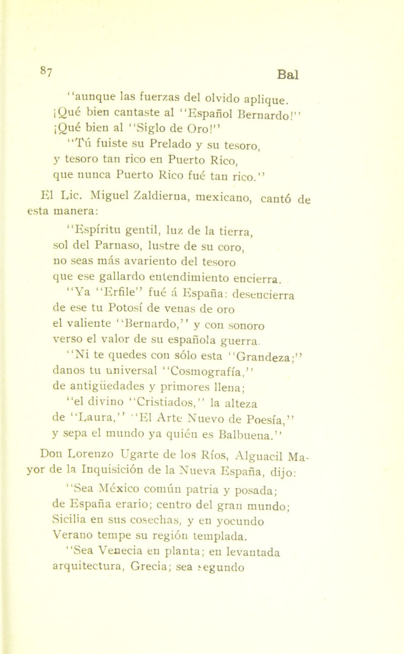 “aunque las fuerzas del olvido aplique. ¡Qué bien cantaste al “Español Bernardo!” ¡Qué bien al “Siglo de Oro!” “Tú fuiste su Prelado y su tesoro, y tesoro tan rico en Puerto Rico, que nunca Puerto Rico fué tan rico.” El Lie. Miguel Zaldierna, mexicano, cantó de esta manera: “Espíritu gentil, luz de la tierra, sol del Parnaso, lustre de su coro, no seas más avariento del tesoro que ese gallardo entendimiento encierra. “Ya “Erfile” fué á España: desencierra de ese tu Potosí de venas de oro el valiente “Bernardo,” y con sonoro verso el valor de su española guerra. “Ni te quedes con sólo esta “Grandeza;” danos tu universal “Cosmografía,” de antigüedades y primores llena; “el divino “Cristiados,” la alteza de “Laura,” “El Arte Nuevo de Poesía,” y sepa el mundo ya quién es Balbuena.” Don Lorenzo Ugarte de los Ríos, Alguacil Ma- yor de la Inquisición de la Nueva España, dijo: “Sea México común patria y posada; de España erario; centro del gran mundo; .Sicilia en sus cosechas, y en yocundo Verano tempe su región templada. “Sea Venecia en planta; en levantada arquitectura, Grecia; sea íegundo