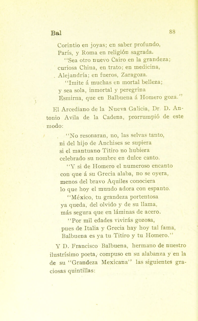 Corintio en joyas; en saber profundo, París, y Roma en religión sagrada. “Sea otro nuevo Cairo en la grandeza; curiosa China, en trato; en medicina, Alejandría; en fueros, Zaragoza. “Imite á muchas en mortal belleza; y sea sola, inmortal y peregrina Esmirna, que en Balbuena á Homero goza. ’ El Arcediano de la Nueva Galicia, Dr D. An- tonio Avila de la Cadena, prorrumpió de este modo: “No resonaran, no, las selvas tanto, ni del hijo de Anchises se supiera si el mantuano Titiro no hubiera celebrado su nombre en dulce canto. “Y si de Homero el numeroso encanto con que á su Grecia alaba, no se oyera, menos del bravo Aquiles conociera lo que hoy el mundo adora con espanto. “México, tu grandeza portentosa ya queda, del olvido y de su llama, más segura que en láminas de acero. “Por mil edades vivirás gozosa, pues de Italia y Grecia hay hoy tal fama, Balbuena es ya tu Titiro y tu Homero.” Y D. Francisco Balbuena, hermano de nuestro ilustrísimo poeta, compuso en su alabanza y en la de su “Grandeza Mexicana” las siguientes gra- ciosas quintillas: