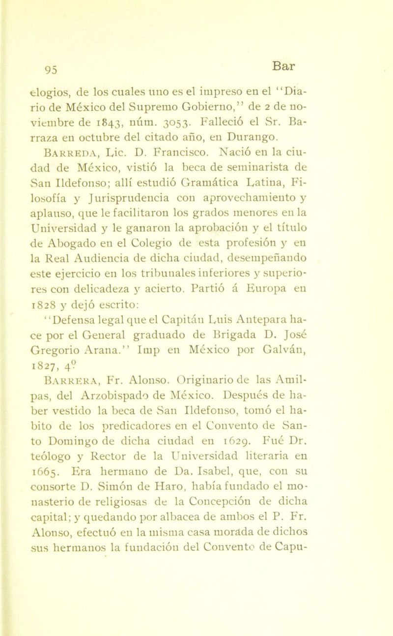 elogios, de los cuales uno es el impreso en el “Dia- rio de México del Supremo Gobierno,” de 2 de no- viembre de 1843, núm. 3053. Falleció el Sr. Ba- rraza en octubre del citado año, en Durango. Barreda, Lie. D. Francisco. Nació en la ciu- dad de México, vistió la beca de seminarista de San Ildefonso; allí estudió Gramática Latina, Fi- losofía y Jurisprudencia con aprovechamiento y aplauso, que le facilitaron los grados menores en la Universidad y le ganaron la aprobación y el título de Abogado en el Colegio de esta profesión y en la Real Audiencia de dicha ciudad, desempeñando este ejercicio en los tribunales inferiores y superio- res con delicadeza y acierto. Partió á Europa en 1828 y dejó escrito: “Defensa legal que el Capitán Luis Autepara ha- ce por el General graduado de Brigada D. José Gregorio Arana.” Imp en México por Galván, 1827, 4? Barrera, Fr. Alonso. Originario de las Amil- pas, del Arzobispado de México. Después de ha- ber vestido la beca de San Ildefonso, tomó el ha- bito de los predicadores en el Convento de San- to Domingo de dicha ciudad en 1629. Fué Dr. teólogo y Rector de la Universidad literaria en 1665. Era hermano de Da. Isabel, que, con su consorte D. Simón de Haro, había fundado el mo- nasterio de religiosas de la Concepción de dicha capital; y quedando por albacea de ambos el P. Fr. Alonso, efectuó en la misma casa morada de dichos sus hermanos la fundación del Convento de Capu-