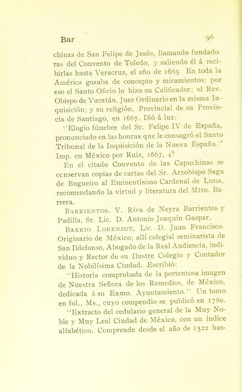 chinas de San Felipe de Jesús, llamando fundado ras del Convento de Toledo, y saliendo él á reci- birlas hasta Veracruz, el año de 1665 En toda la América gozaba de concepto y miramientos; por eso el Santo Oficio lo hizo su Calificador, el Re% . Obispo de Yucatán, Juez Ordinario en la misma In - quisición; y su religión, Provincial de su Pro\ in- da de Santiago, en 1667. Dió á luz: “Elogio fúnebre del Sr. Felipe IV de España, pronunciado en las honras que le consagró el Santo Tribunal de la Inquisición de la Nueva España. Imp. en México por Ruiz, 1667, 4? En el citado Convento de las Capuchinas se conservan copias de cartas del Sr. Arzobispo Saga de Bugueiro al Eminentísimo Cardenal de Luna, recomendando la virtud y literatura del Mtro. Ba rrera. Barrientos. V. Riva de Neyra Barrientos y Padilla, Sr. Lie. D. Antonio Joaquín Gaspar. Barrio LorENZOT, Lie. D. Juan Francisco Originario de México; allí colegial seminarista de San Ildefonso, Abogado de la Real Audiencia, indi- viduo y Rector de su Ilustre Colegio y Contador de la Nobilísima Ciudad. Escribió: “Historia comprobada de la portentosa imagen de Nuestra Señora de los Remedios, de México, dedicada á su Extuo. Ayuntamiento. h n tomo en fol., Ms., cuyo compendio se publicó en 1780. “Extracto del cedulario general de la Muy No- ble y Muy Leal Ciudad de México, con un índice alfabético. Comprende desde el año de 1522 has-