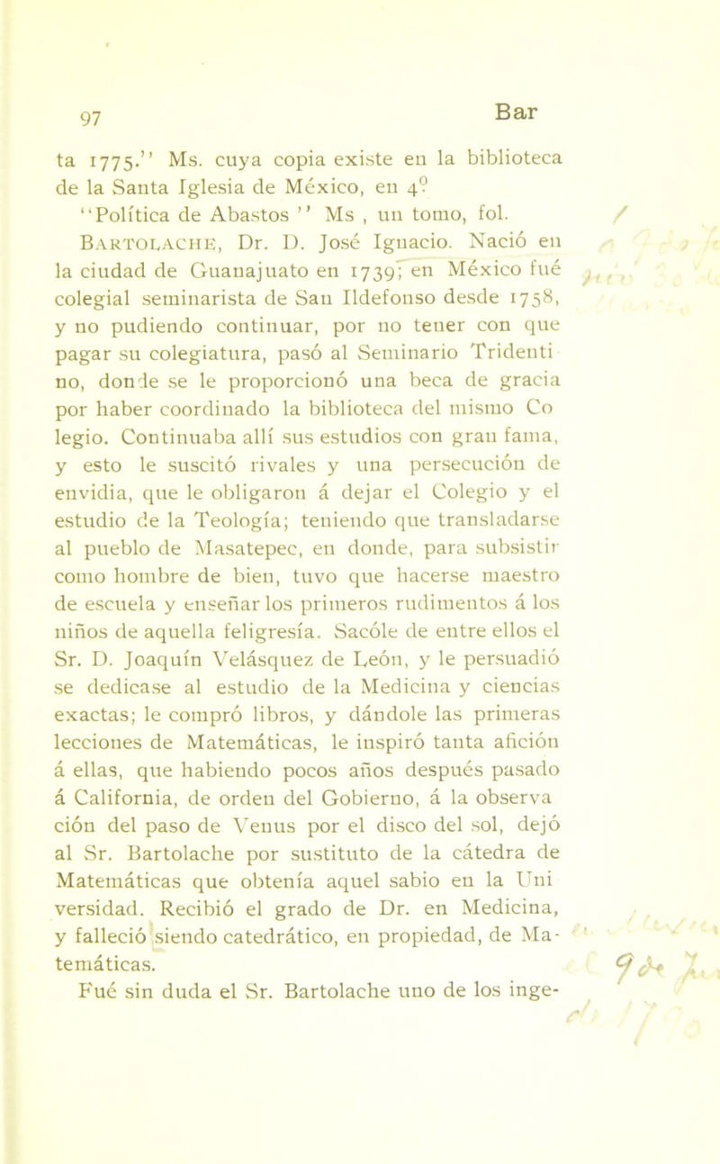 ta 1775.” Ms. cuya copia existe en la biblioteca de la Santa Iglesia de México, en 4? “Política de Abastos ” Ms , un tomo, fol. Bartolache, Dr. D. José Ignacio. Nació en la ciudad de Guanajuato en 1739; en México fué colegial seminarista de San Ildefonso desde 1758, y no pudiendo continuar, por no tener con que pagar su colegiatura, pasó al Seminario Tridenti no, donde se le proporcionó una beca de gracia por haber coordinado la biblioteca del mismo Co legio. Continuaba allí sus estudios con gran fama, y esto le suscitó rivales y una persecución de envidia, que le obligaron á dejar el Colegio y el estudio de la Teología; teniendo que transladarse al pueblo de Masatepec, en donde, para subsistir como hombre de bien, tuvo que hacerse maestro de escuela y enseñarlos primeros rudimentos á los niños de aquella feligresía. Sacóle de entre ellos el Sr. D. Joaquín Velásquez de León, y le persuadió se dedicase al estudio de la Medicina y ciencias exactas; le compró libros, y dándole las primeras lecciones de Matemáticas, le inspiró tanta afición á ellas, que habiendo pocos años después pasado á California, de orden del Gobierno, á la observa ción del paso de Venus por el disco del sol, dejó al Sr. Bartolache por sustituto de la cátedra de Matemáticas que obtenía aquel sabio en la Uni versidad. Recibió el grado de Dr. en Medicina, y falleció siendo catedrático, en propiedad, de Ma- temáticas. P'ué sin duda el Sr. Bartolache uno de los inge-