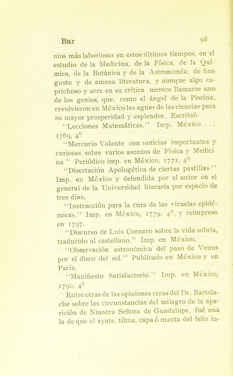 nios más laboriosos en estos últimos tiempos, en el estudio déla Medicina, déla Física, de la Quí- mica, de la Botánica y de la Astronomía; de fino gusto y de amena literatura, y auncjue algo ca- prichoso y acre en su crítica merece llamarse uno de los genios, que, como el ángel de la Piscina, revolvieron en México las aguas de las ciencias para su mayor prosperidad y esplendor. Escribió: “Lecciones Matemáticas.’’ Imp. México, . . . 1769, 4? “Mercurio Volante con noticias importantes y curiosas sobre varios asuntos de Física y Medici na ” Periódico imp. en México, 1772, 49 “Disertación Apologética de ciertas pastillas Imp. en México y defendida por el autor en el general de la Universidad literaria por espacio de tres días. “Instrucción para la cura de las viruelas epidé- micas.” Imp. en México, I779> 49> Y reimpreso en 1797. “Discurso de Luis Cornaro sobre la vida sobiia, traducido al castellano.” Imp. en México. “Observación astronómica del paso de \ enus por el disco del sol.” Publicado en México y en París. “Manifiesto Satisfactorio.” Imp. en México, 1790, 4° Entre otras de las opiniones raras del Dr. Bartola- che sobre las circunstancias del milagro de la apa- rición de Nuestra Señora de Guadalupe, fué una la deque el ayate, tilma, capa ó mauta del feliz iu-
