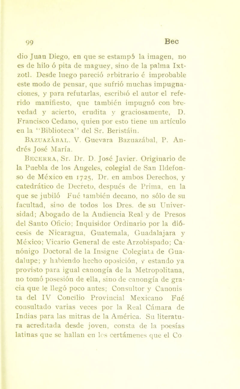 dio Juan Diego, en que se estampó la imagen, no es de hilo ó pita de maguey, sino de la palma Ixt- zotl. Desde luego pareció arbitrario é improbable este modo de pensar, que sufrió muchas impugna- ciones, y para refutarlas, escribió el autor el refe- rido manifiesto, que también impugnó con bre- vedad y acierto, erudita y graciosamente, D. Francisco Cedano, quien por esto tiene un artículo en la “Biblioteca” del Sr. Beristáin. Bazuazábal. V. Guevara Bazuazábal, P. An- drés José María. Becerra, Sr. Dr. D. José Javier. Originario de la Puebla de los Angeles, colegial de San Ildefon- so de México en 1725, Dr. en ambos Derechos, y catedrático de Decreto, después de Prima, en la que se jubiló Fue también decano, no sólo de su facultad, sino de todos los Dres. de su Univer- sidad; Abogado de la Audiencia Real y de Presos del Santo Oficio; Inquisidor Ordinario por la dió- cesis de Nicaragua, Guatemala, Guadalajara y México; Vicario General de este Arzobispado; Ca nónigo Doctoral de la Insigne Colegiata de Gua- dalupe; y habiendo hecho oposición, y estando ya provisto para igual canongía de la Metropolitana, no tomó posesión de ella, sino de canongía de gra- cia que le llegó poco antes; Consultor y Canonis ta del IV Concilio Provincial Mexicano Fué consultado varias veces por la Real Cámara de Indias para las mitras de la América. Su literatu- ra acreditada desde joven, consta de la poesías latinas que se hallan en los certámenes que el Co