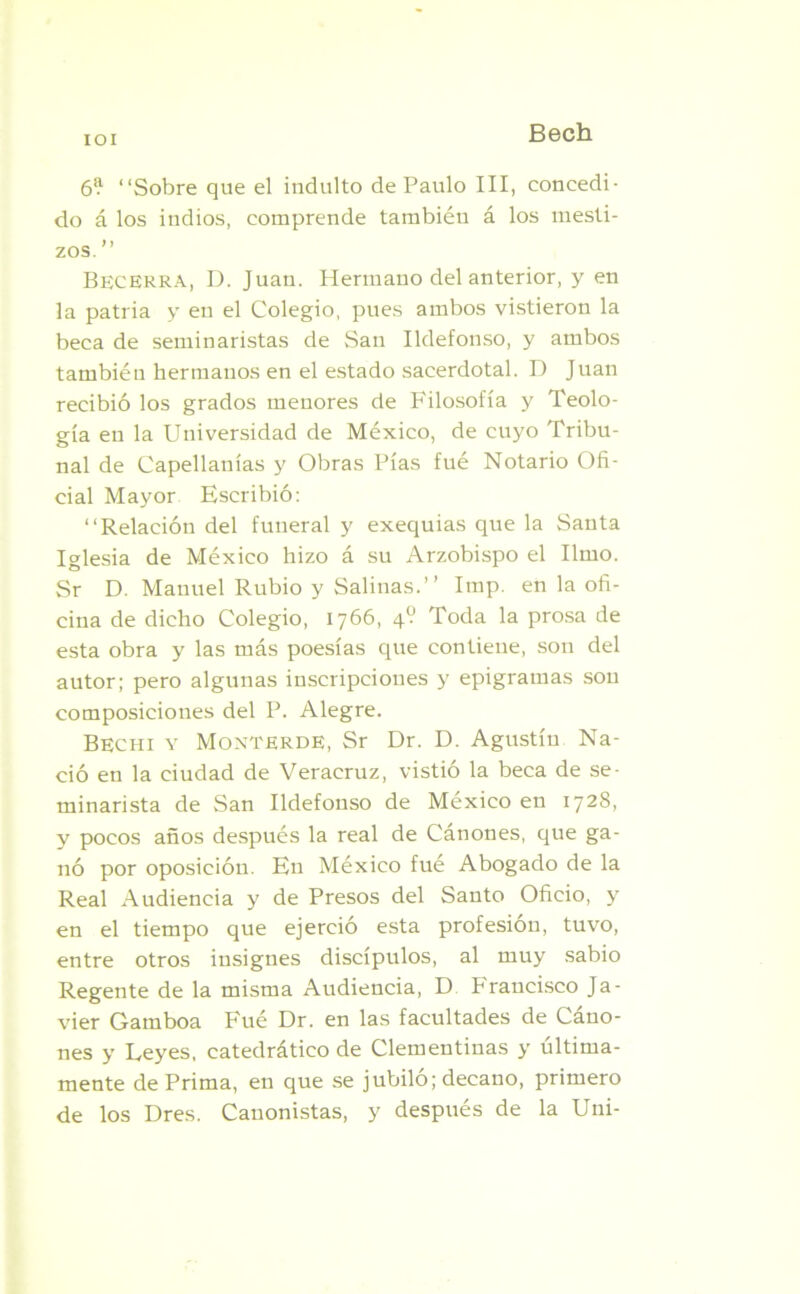 IOI 6? “Sobre que el indulto de Paulo III, concedi- do á los indios, comprende también á los mesti- zos. ” Becerra, D. Juan. Hermano del anterior, y en la patria y en el Colegio, pues ambos vistieron la beca de seminaristas de San Ildefonso, y ambos también hermanos en el estado sacerdotal. I) Juan recibió los grados menores de Filosofía y Teolo- gía en la Universidad de México, de cuyo Tribu- nal de Capellanías y Obras Pías fué Notario Ofi- cial Mayor Escribió: “Relación del funeral y exequias que la Santa Iglesia de México hizo á su Arzobispo el limo. Sr D. Manuel Rubio y Salinas.’’ Imp. en la ofi- cina de dicho Colegio, 1766, 4V Toda la prosa de esta obra y las más poesías que contiene, son del autor; pero algunas inscripciones y epigramas son composiciones del P. Alegre. Bechi y Monterde, Sr Dr. D. Agustín Na- ció en la ciudad de Veracruz, vistió la beca de se- minarista de San Ildefonso de México en 1728, y pocos años después la real de Cánones, que ga- nó por oposición. En México fué Abogado de la Real Audiencia y de Presos del Santo Oficio, y en el tiempo que ejerció esta profesión, tuvo, entre otros insignes discípulos, al muy sabio Regente de la misma Audiencia, D Francisco Ja- vier Gamboa Fué Dr. en las facultades de Cáno- nes y Leyes, catedrático de Clementinas y última- mente dePrima, en que se jubiló; decano, primero de los Dres. Canonistas, y después de la Uni-