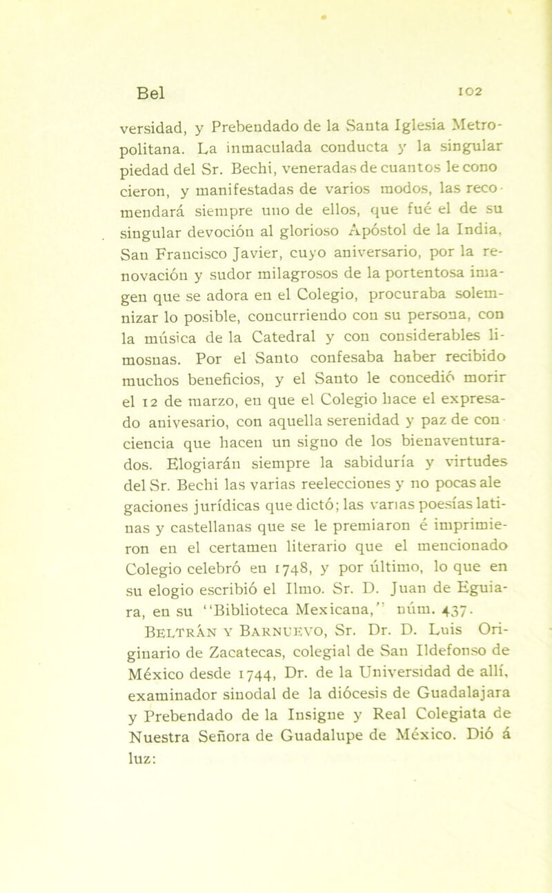 versidad, y Prebendado de la Santa Iglesia Metro- politana. La inmaculada conducta y la singular piedad del Sr. Bechi, veneradas de cuantos le cono cieron, y manifestadas de varios modos, las reco- mendará siempre uno de ellos, que fue el de su singular devoción al glorioso Apóstol de la India. San Francisco Javier, cuyo aniversario, por la re- novación y sudor milagrosos de la portentosa ima- gen que se adora en el Colegio, procuraba solem- nizar lo posible, concurriendo con su persona, con la música de la Catedral y con considerables li- mosnas. Por el Santo confesaba haber recibido muchos beneficios, y el Santo le concedió morir el 12 de marzo, en que el Colegio hace el expresa- do anivesario, con aquella serenidad y paz de con ciencia que hacen un signo de los bienaventura- dos. Elogiarán siempre la sabiduría y virtudes del Sr. Bechi las varias reelecciones y no pocas ale gaciones jurídicas que dictó; las varias poesías lati- nas y castellanas que se le premiaron é imprimie- ron en el certamen literario que el mencionado Colegio celebró en 1748, y por último, lo que en su elogio escribió el limo. Sr. D. Juan de Eguia- ra, en su “Biblioteca Mexicana,” núm. 437. BelTRÁn y Barnuevo, Sr. Dr. D. Luis Ori- ginario de Zacatecas, colegial de San Ildefonso de México desde 1744, Dr. de la Universidad de allí, examinador sinodal de la diócesis de Guadalajara y Prebendado de la Insigue y Real Colegiata de Nuestra Señora de Guadalupe de México. Dió á luz: