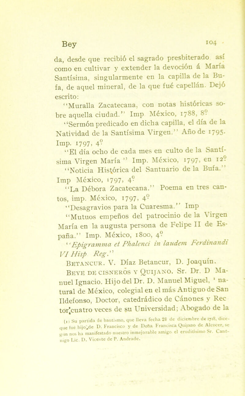 da, desde que recibió el sagrado presbiterado así como en cultivar y extender la devoción a María Santísima, singularmente en la capilla de la Bu- fa, de aquel mineral, de la que fué capellán. Dejó escrito: “Muralla Zacatecana, con notas históricas so- bre aquella ciudad.’’ Imp México, 1788, 8.J “Sermón predicado en dicha capilla, el día de la Natividad de la Santísima Virgen.’’ Año de 1795. Imp. 1797. 4° . , “El día ocho de cada mes en culto de la Santí- sima Virgen María ” Imp. México, 1797» en I2° “Noticia Histórica del Santuario déla Bufa.'' Imp México, 1797, 4“ “La Débora Zacatecana.’’ Poema en tres can- tos, imp. México, 1797, 49 “Desagravios para la Cuaresma.’’ Imp “Mutuos empeños del patrocinio déla Virgen María en la augusta persona de Felipe II de Es- paña.’’ Imp. México, 1800, 4? 1 ‘Epigramma et Phalenci in laudem Ferdinandi VíHisp Reg Betancur. V. Díaz Betancur, D. Joaquín. Beye de cisneros y Quijano. Sr. Dr. D Ma- nuel Ignacio. Hijo del Dr. D. Manuel Miguel, 1 na- tural de México, colegial en el más Antiguo de San Ildefonso, Doctor, catedrádico de Cánones y Rec torjcuatro veces de su Universidad; Abogado de la (11 Su partida de bautismo, que lleva fecha 28 de diciembre de 171S, dice- que fue hijo^de D. Francisco y de Doha Francisca Quijano de Alcocer, se q.m nos ha manifestado nuestro inmejorable amigo el eruditísimo Sr. Canó- nigo Lie. D. Vicente de P. Andrade.