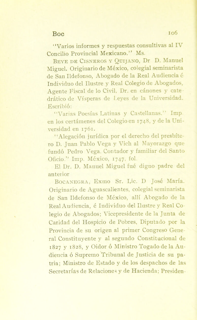 Boc “Varios informes y respuestas consultivas al IV Concilio Provincial Mexicano.” Ms. Beye de Cisneros y Qüijano, Dr D. Manuel Miguel. Originario de México, colegial seminarista de San Ildefonso, Abogado de la Real Audiencia é Individuo del Ilustre y Real Colegio de Abogados, Agente Fiscal de lo Civil. Dr. en cánones y cate drático de Vísperas de í.eyes de la Universidad. Escribió: “Varias Poesías Latinas y Castellanas.’’ Imp en los certámenes del Colegio en 1748, y de la Uni- versidad en 1761. “Alegación jurídica por el derecho del presbíte- ro D. Juan Pablo Vega y Vieh al Mayorazgo que fundó Pedro Vega. Contador y familiar del Santo Oficio.” Imp. México, 1747, fol. El Dr. D. Manuel Miguel fué digno padre del anterior BocanEgra, Exmo Sr. Lie. D José María. Originario de Aguascalientes, colegial seminarista de San Ildefonso de México, allí Abogado de la Real Audiencia, é Individuo del Ilustre y Real Co legio de Abogados; Vicepresidente de la Junta de Caridad del Hospicio de Pobres, Diputado por la Provincia de su origen al primer Congreso Gene ral Constituyente y al segundo Constitucional de 1827 y 1828, y Oidor ó Ministro Togado de la Au- diencia ó Supremo Tribunal de Justicia de su pa- tria; Ministro de Estado y de los despachos de las Secretarías de Relaciones y de Hacienda: Presiden-