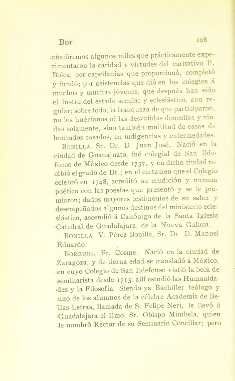 añadiremos algunos miles que prácticamente expe- rimentaron la caridad y virtudes del caritativo 1 . Bolea, por capellanías que proporcionó, completó y fundó; p -r asistencias que dió en los colegios á muchos y muchas jóvenes, que después han sido el lustre del estado secular y eclesiástico, aun re- gular; sobre todo, la franqueza de que participaron, no los huérfanos ni las desvalidas doncellas y \ iu das solamente, sino también multitud de casas de honrados casados, en indigencias y enfermedades. Bonilla, Sr. Dr. D Juan José. Nació en la ciudad de Guauajuato, fué colegial de San Ilde- fonso de México desde 1737, y en dicha ciudad re- cibió el grado de Dr.; en el certamen que el Colegio celebró en 1748, acreditó su erudición y numem poético con las poesías que presentó y se le pre- miaron; dados mayores testimonios de su saber y desempeñados algunos destinos del ministerio ecle- siástico, ascendió á Canónigo de la Santa Iglesia Catedral de Guadalajara, de la Nueva Galicia. Bonilla V. Pérez Bonilla, Sr. Dr D. Manuel Eduardo. BorrüLL, Fr. Cosme. Nació en la ciudad de Zaragoza, y de tierna edad se trausladó á México, en cuyo Colegio de San Ildefonso vistió la beca de seminarista desde 1713; allí estudió las Humanida- des y la Filosofía. Siendo ya Bachiller teólogo y uno de los alumnos de la célebre Academia de Be- llas Letras, llamada de S. Felipe Neri, le llevó á Guadalajara el limo. Sr. Obispo Mimbela, quien le nombró Rector de su Seminario Conciliar; pero