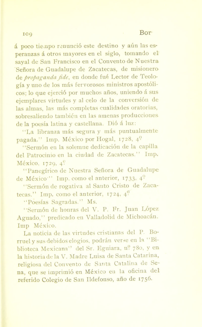 á poco tiempo renunció este destino y aún las es- peranzas á otros mayores en el siglo, tomando el sayal de San Francisco en el Convento de Nuestra Señora de Guadalupe de Zacatecas, de misionero de propaganda Jide, en donde fué Lector de Teolo- gía y uno de los más fervorosos ministros apostóli- cos; lo que ejerció por muchos años, uniendo á sus ejemplares virtudes y al celo de la conversión de las almas, las más completas cualidades oratorias, sobresaliendo también en las amenas producciones de la poesía latina y castellana. Dió á luz: “La libranza más segura y más puntualmente pagada.” Imp. México por Hogal, 1728, 4° “Sermón en la solemne dedicación de la capilla del Patrocinio en la ciudad de Zacatecas.” Imp. México. 1729, 49 “Panegírico de Nuestra Señora de Guadalupe de México ” Imp. como el anterior, 1733, 4 “Sermón de rogativa al Santo Cristo de Zaca- tecas.” Imp. como el anterior, 1724, 4'? “Poesías Sagradas.” Ms. “Sermón de honras del V. P. Fr. Juan López Aguado,” predicado en Valladolid de Michoacan. Itnp México. La noticia de las virtudes cristianas del P. Bo- rruel y sus debidos elogios, podrán verse en la “Bi- blioteca Mexicana” del Sr. Eguiara, 11V 780, y en la historia de la V. Madre Luisa de Santa Catarina, religiosa del Convento de Santa Catalina de Se- na, que se imprimió en México en la oficina del referido Colegio de San Ildefonso, año de 1756-