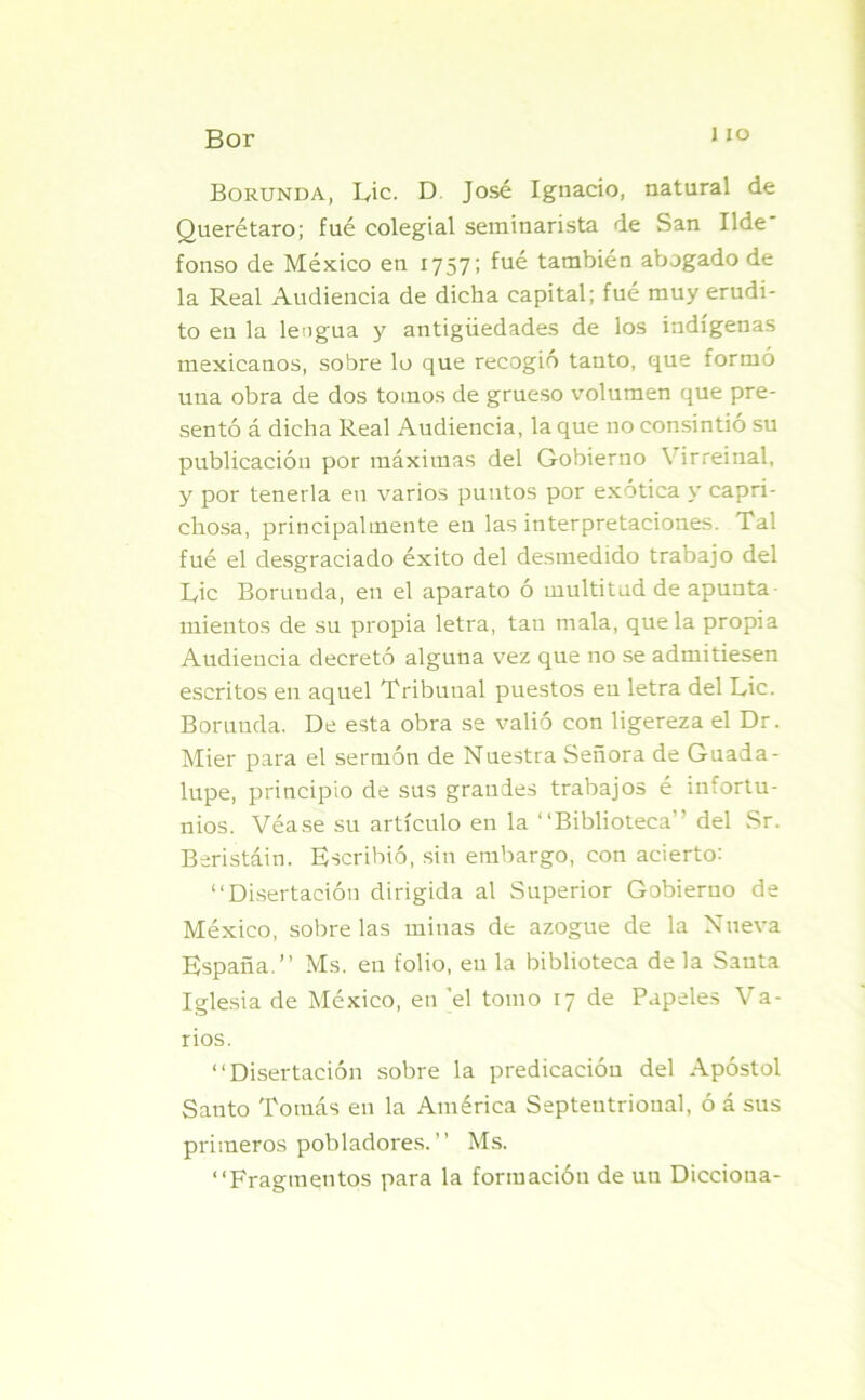 i io Borunda, Lie. D. José Ignacio, natural de Querétaro; fué colegial seminarista de San Ilde' fonso de México en 1757; fué también abogado de la Real Audiencia de dicha capital; fué muy erudi- to en la lengua y antigüedades de los indígenas mexicanos, sobre lo que recogió tanto, que formó una obra de dos tomos de grueso volumen que pre- sentó á dicha Real Audiencia, la que no consintió su publicación por máximas del Gobierno \ irreinal, y por tenerla en varios puntos por exótica y capri- chosa, principalmente en las interpretaciones. Tal fué el desgraciado éxito del desmedido trabajo del L,ic Borunda, en el aparato ó multitud de apunta- mientos de su propia letra, tan mala, que la propia Audiencia decretó alguna vez que no se admitiesen escritos en aquel Tribunal puestos en letra del Lie. Borunda. De esta obra se valió con ligereza el Dr. Mier para el sermón de Nuestra Señora de Guada- lupe, principio de sus grandes trabajos é infortu- nios. Véase su artículo en la “Biblioteca” del Sr. Beristáin. Escribió, sin embargo, con acierto: “Disertación dirigida al Superior Gobierno de México, sóbrelas minas de azogue de la Nueva España.” Ms. en folio, en la biblioteca de la Santa Iglesia de México, en el tomo 17 de Papeles Va- rios. “Disertación sobre la predicación del Apóstol Santo Tomás en la América Septentrional, ó á sus primeros pobladores.” Ms. “Fragmentos para la formación de un Diccioua-
